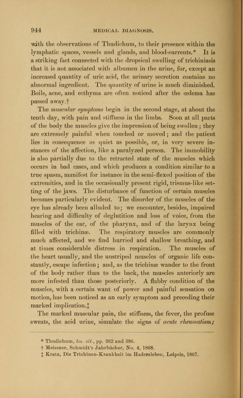 wjth the observations of Thudichum, to their presence within the lymphatic spaces, vessels and glands, and blood-currents.* It is a striking fact connected with the dropsical swelling of trichiniasis that it is not associated with albumen in the urine, for, except an increased quantity of uric acid, the urinary secretion contains no abnormal ingredient. The quantity of urine is much diminished. Boils, acne, and ecthyma are often noticed after the oedema has passed away.f The muscular symptoms begin in the second stage, at about the tenth day, with pain and stiffness in the limbs. Soon at all parts of the body the muscles give the impression of being swollen ; they are extremely painful when touched or moved; and the patient lies in consequence us quiet as possible, or, in very severe in- stances of the affection, like a paralyzed person. The immobility is also partially due to the retracted state of the muscles which occurs in bad cases, and which produces a condition similar to a true spasm, manifest for instance in the semi-flexed position of the extremities, and in the occasionally present rigid, trismus-like set- ting of the jaws. The disturbance of function of certain muscles becomes particularly evident. The disorder of the muscles of the eye has already been alluded to; we encounter, besides, impaired hearing and difficulty of deglutition and loss of voice, from the muscles of the ear, of the pharynx, and of the larynx being filled with trichinae. The respiratory muscles are commonly much affected, and we find hurried and shallow breathing, and at times considerable distress in respiration. The muscles of the heart usually, and the unstriped muscles of organic life con- stantly, escape infection; and, as the trichinae wander to the front of the body rather than to the back, the muscles anteriorly are more infested than those posteriorly. A flabby condition of the muscles, with a certain want of power and painful sensation on motion, has been noticed as an early symptom and preceding their marked implication.{ The marked muscular pain, the stiffness, the fever, the profuse sweats, the acid urine, simulate the signs of acute rheumatism; * Thudichum, loc. cit., pp. 362 and 386. f Meissner, Schmidt's Jahrbiicber, No. 4, 1868. % Kratz, Die Trichinen-Krankheit im Hadersleben, Leipsic, 1867.