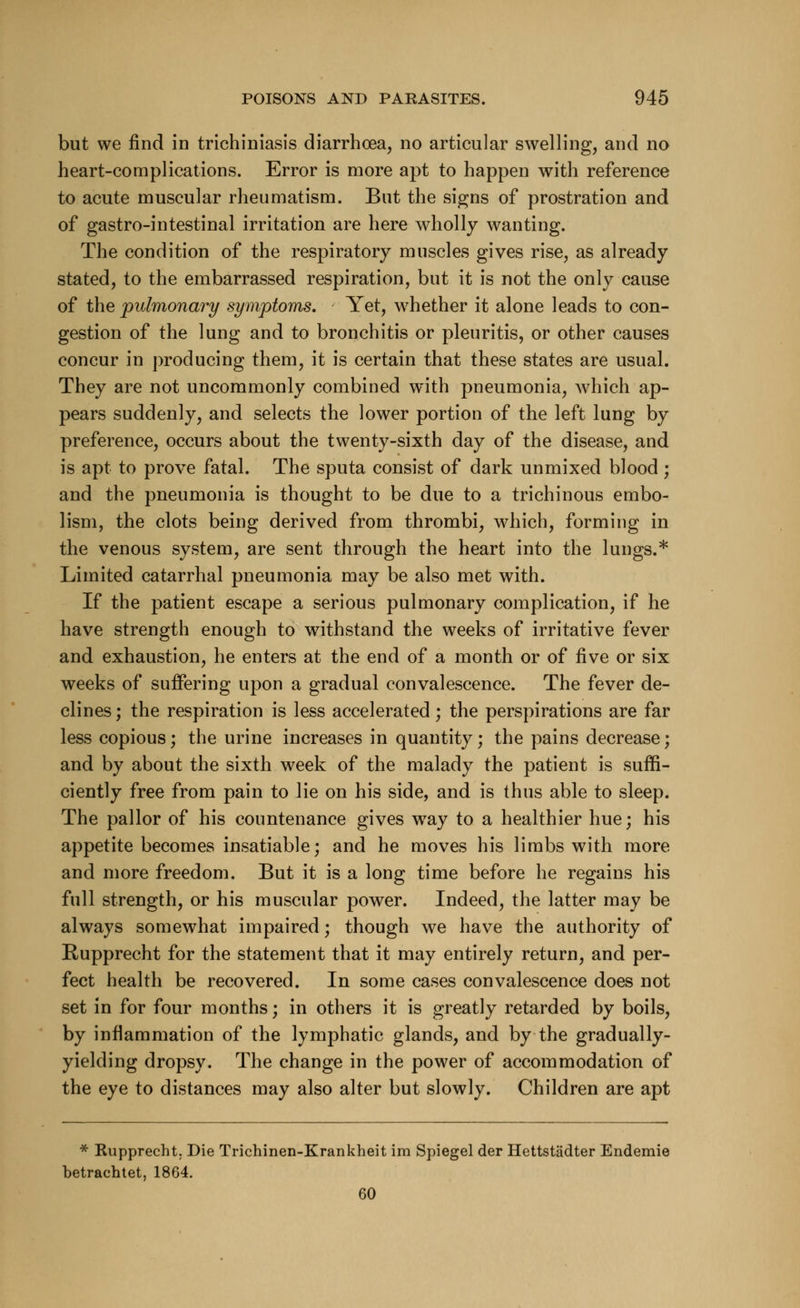 but we find in trichiniasis diarrhoea, no articular swelling, and no heart-complications. Error is more apt to happen with reference to acute muscular rheumatism. But the signs of prostration and of gastro-intestinal irritation are here wholly wanting. The condition of the respiratory muscles gives rise, as already stated, to the embarrassed respiration, but it is not the only cause of the pulmonary symptoms. Yet, whether it alone leads to con- gestion of the lung and to bronchitis or pleuritis, or other causes concur in producing them, it is certain that these states are usual. They are not uncommonly combined with pneumonia, which ap- pears suddenly, and selects the lower portion of the left lung by preference, occurs about the twenty-sixth day of the disease, and is apt to prove fatal. The sputa consist of dark unmixed blood; and the pneumonia is thought to be due to a trichinous embo- lism, the clots being derived from thrombi, which, forming in the venous system, are sent through the heart into the lungs.* Limited catarrhal pneumonia may be also met with. If the patient escape a serious pulmonary complication, if he have strength enough to withstand the weeks of irritative fever and exhaustion, he enters at the end of a month or of five or six weeks of suffering upon a gradual convalescence. The fever de- clines ; the respiration is less accelerated; the perspirations are far less copious; the urine increases in quantity; the pains decrease; and by about the sixth week of the malady the patient is suffi- ciently free from pain to lie on his side, and is thus able to sleep. The pallor of his countenance gives way to a healthier hue; his appetite becomes insatiable; and he moves his limbs with more and more freedom. But it is a long time before he regains his full strength, or his muscular power. Indeed, the latter may be always somewhat impaired; though we have the authority of Rupprecht for the statement that it may entirely return, and per- fect health be recovered. In some cases convalescence does not set in for four months; in others it is greatly retarded by boils, by inflammation of the lymphatic glands, and by the gradually- yielding dropsy. The change in the power of accommodation of the eye to distances may also alter but slowly. Children are apt * Rupprecht. Die Trichinen-Krankheit im Spiegel der Hettstiidter Endemie betrachtet, 1864. 60