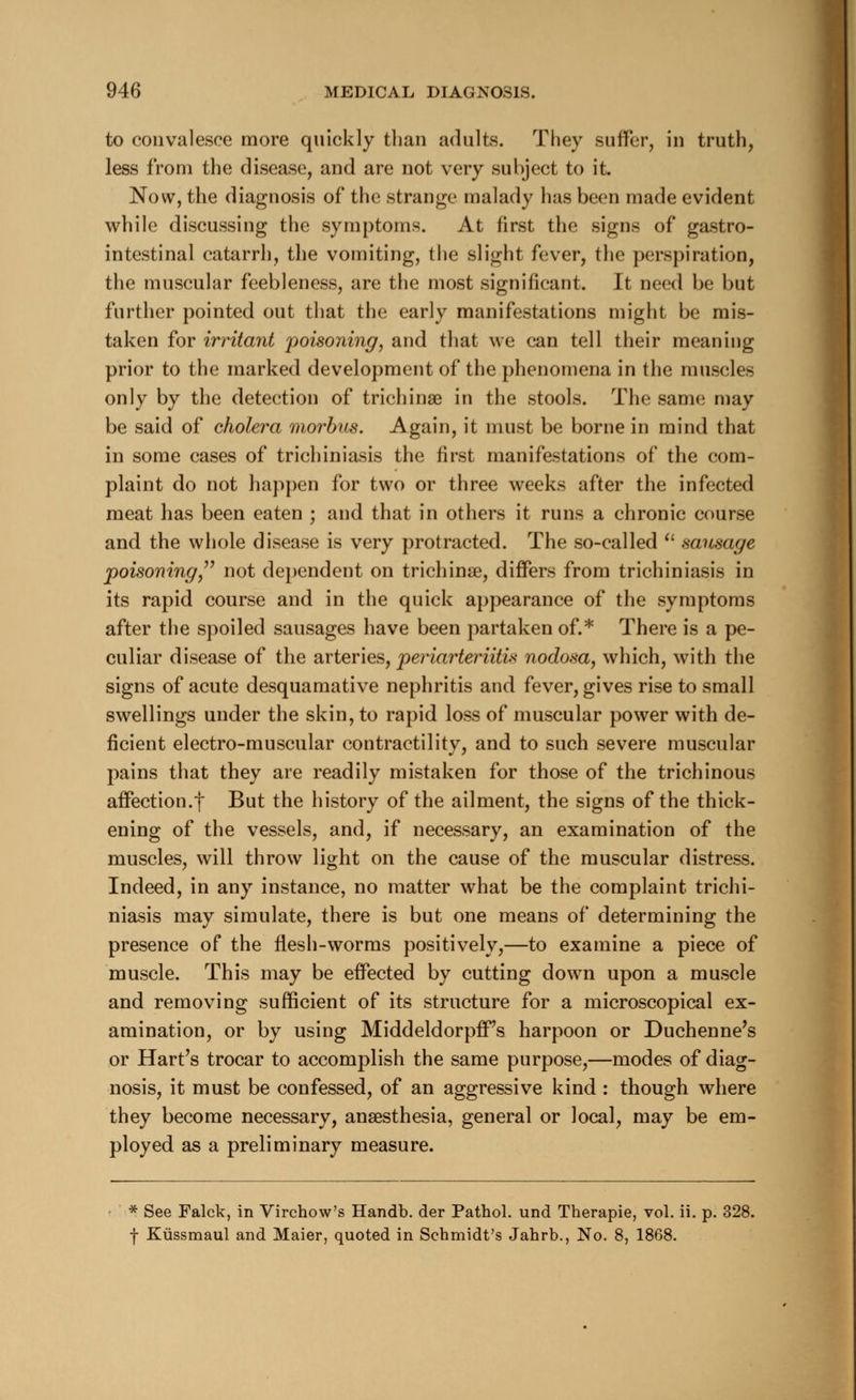 to convalesce more quickly than adults. They suffer, in truth, less from the disease, and are not very subject to it. Now, the diagnosis of the strange malady has been made evident while discussing the symptoms. At first the signs of gastro- intestinal catarrh, the vomiting, the slight fever, the perspiration, the muscular feebleness, are the most significant. It need be but further pointed out that the early manifestations might be mis- taken for irritant poisoning, and that we can tell their meaning prior to the marked development of the phenomena in the muscles only by the detection of trichinae in the stools. The same may be said of cholera morbus. Again, it must be borne in mind that in some cases of trichiniasis the first manifestations of the com- plaint do not happen for two or three weeks after the infected meat has been eaten ; and that in others it runs a chronic course and the whole disease is very protracted. The so-called  sausage poisoning not dependent on trichina?, differs from trichiniasis in its rapid course and in the quick appearance of the symptoms after the spoiled sausages have been partaken of.* There is a pe- culiar disease of the arteries, periarteritis nodosa, which, with the signs of acute desquamative nephritis and fever, gives rise to small swellings under the skin, to rapid loss of muscular power with de- ficient electro-muscular contractility, and to such severe muscular pains that they are readily mistaken for those of the trichinous affection.t But the history of the ailment, the signs of the thick- ening of the vessels, and, if necessary, an examination of the muscles, will throw light on the cause of the muscular distress. Indeed, in any instance, no matter what be the complaint trichi- niasis may simulate, there is but one means of determining the presence of the flesh-worms positively,—to examine a piece of muscle. This may be effected by cutting down upon a muscle and removing sufficient of its structure for a microscopical ex- amination, or by using MiddeldorpfFs harpoon or Duchenne's or Hart's trocar to accomplish the same purpose,—modes of diag- nosis, it must be confessed, of an aggressive kind : though where they become necessary, anaesthesia, general or local, may be em- ployed as a preliminary measure. * See Falck, in Virchow's Handb. der Pathol, und Therapie, vol. ii. p. 328. f Kiissmaul and Maier, quoted in Schmidt's Jahrb., No. 8, 1868.