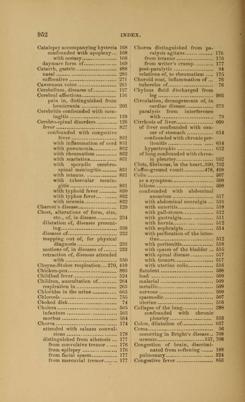 Catalepsy accompanying hysteria 108 confounded with apoplexy... 168 with ecstasy 168 daymare form of L69 Catarrh, gastric 488 nasal 283 suffocative 271 Cavernous voice 261 Cerebellum, diseases of 127 Cerebral affections 136 pain in, distinguished from hemicrania 203 Cerebritis confounded with men- ingitis 139 Cerebro-spinal disorders 126 fever 827 confounded with congestive fever 831 with inflammation of cord 831 with pneumonia 832 with rheumatism 832 with scarlatina 831 with sporadic cerebro- spinal meningitis 831 with tetanus 831 with tubercular menin- gitis 831 with typhoid fever 830 with typhus fever... 832 with uraemia 832 Charcot's disease 129 Chest, alterations of form, size, etc., of, in disease 234 dilatation of, diseases present- ing 338 diseases of. 232 mapping out of, for physical diagnosis 233 motions of, in diseases of 233 retraction of, diseases attended with 350 Cheyne-Stokes respiration....270, 410 Chicken-pox 883 Childbed fever 524 Children, auscultation of. 264 respiration in 263 Chlorides in the urine 665 Chlorosis 755 Choked disk 74 Cholera 565 infantum 563 morbus 564 Chorea 174 attended with salaam convul- sions 178 distinguished from athetosis ... 177 from convulsive tremor ...... 176 from epilepsy 176 from facial spasm 177 from mercurial tremor.. 177 Chorea distinguished from pa- ralysis agitans 176 from tetanus 176 from writer's cramp 177 post-paralytic 94 relations of, to rheumatism 176 Choroid coat, inflammation of... 76 tubercles of 76 Chvlous fluid discharged from leg 903 Circulation, derangements of, in cardiac disease 373 paralysis from interference with 79 Cirrhosis of liver 609 of liver confounded with can- cer of stomach 614 confounded with chronic per- itonitis 614 hypertrophic 012 of lung confounded with chron- ic pleurisy 352 Clots, fibrinous, in the heart..39(), 702 Coffee-ground vomit 478, 498 Colic 507 as a symptom 508 bilious 508 confounded with abdominal aneurism 517 with abdominal neuralgia ... 516 with enteritis 518 with gall-stones 512 with gastralgia 611 with hernia 512 with nephralgia 514 with perforation of the intes- tine 512 with peritonitis 518 with spasm of the bladder ... 515 with spinal disease 517 with tumors 517 with uterine colic 516 flatulent 508 lead 509 malarial 509 metallic 509 nervous 509 spasmodic 507 uterine 516 Collapse of the lung 288 confounded with chronic pleurisy 353 Colon, dilatation of 637 Coma 56 occurring in Bright's disease... 708 uraemic 157, 708 Congestion of brain, discrimi- nated from softening 188 pulmonary 324 Congestive fever 853