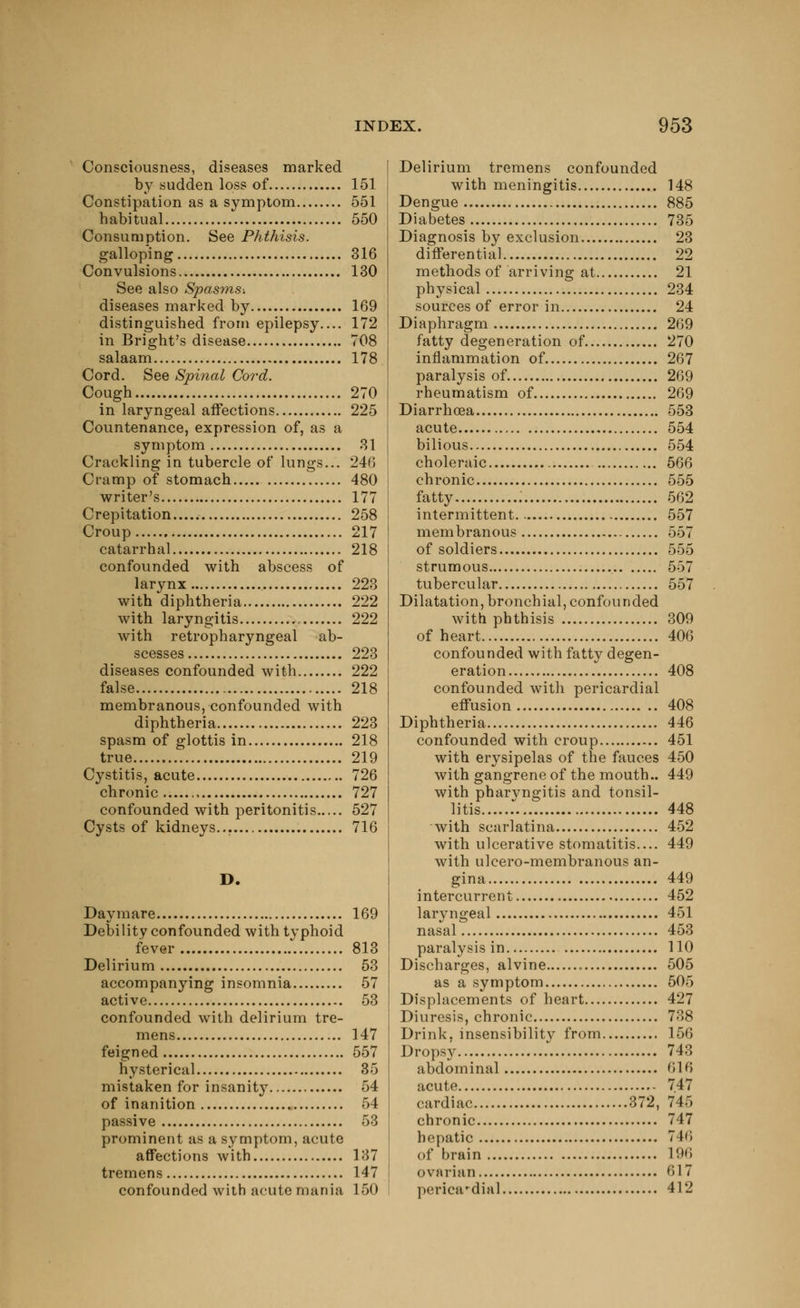 Consciousness, diseases marked by sudden loss of 151 Constipation as a symptom 551 habitual 550 Consumption. See Phthisis. galloping 316 Convulsions 130 See also Spasms-. diseases marked by 169 distinguished from epilepsy.... 172 in Bright's disease 708 salaam 178 Cord. See Spinal Cord. Cough 270 in laryngeal affections 225 Countenance, expression of, as a symptom 31 Crackling in tubercle of lungs... 246 Cramp of stomach 480 writer's 177 Crepitation..... 258 Croup 217 catarrhal 218 confounded with abscess of larynx 223 with diphtheria 222 with laryngitis 222 with retropharyngeal ab- scesses 223 diseases confounded with 222 false 218 membranous, confounded with diphtheria 223 spasm of glottis in 218 true 219 Cystitis, acute 726 chronic 727 confounded with peritonitis 527 Cysts of kidneys... 716 D. Daymare 169 Debility confounded with typhoid fever 813 Delirium 53 accompanying insomnia 57 active 53 confounded with delirium tre- mens 147 feigned 557 hysterical 35 mistaken for insanity 54 of inanition 54 passive 53 prominent as a symptom, acute affections with 137 tremens 147 confounded with acute mania 150 Delirium tremens confounded with meningitis 148 Dengue 885 Diabetes 735 Diagnosis by exclusion 23 differential 22 methods of arriving at 21 physical 234 sources of error in 24 Diaphragm 269 fatty degeneration of 270 inflammation of 267 paralysis of 269 rheumatism of 269 Diarrhoea 553 acute 554 bilious 554 choleraic 566 chronic 555 fatty : 562 intermittent. 557 membranous 557 of soldiers 555 strumous 557 tubercular 557 Dilatation, bronchial, confounded with phthisis 309 of heart 406 confounded with fatty degen- eration 408 confounded with pericardial effusion 408 Diphtheria 446 confounded with croup 451 with erysipelas of the fauces 450 with gangrene of the mouth.. 449 with pharvngitis and tonsil- litis .. 448 with scarlatina 452 with ulcerative stomatitis.... 449 with ulcero-membranous an- gina 449 intercurrent 452 laryngeal 451 nasal 453 paralysis in 110 Discharges, alvine 505 as a symptom 505 Displacements of heart 427 Diuresis, chronic 738 Drink, insensibility from 156 Dropsy 743 abdominal 616 acute 747 cardiac 372, 745 chronic 747 hepatic 746 of brain 196 ovarian 617 pericardial 412