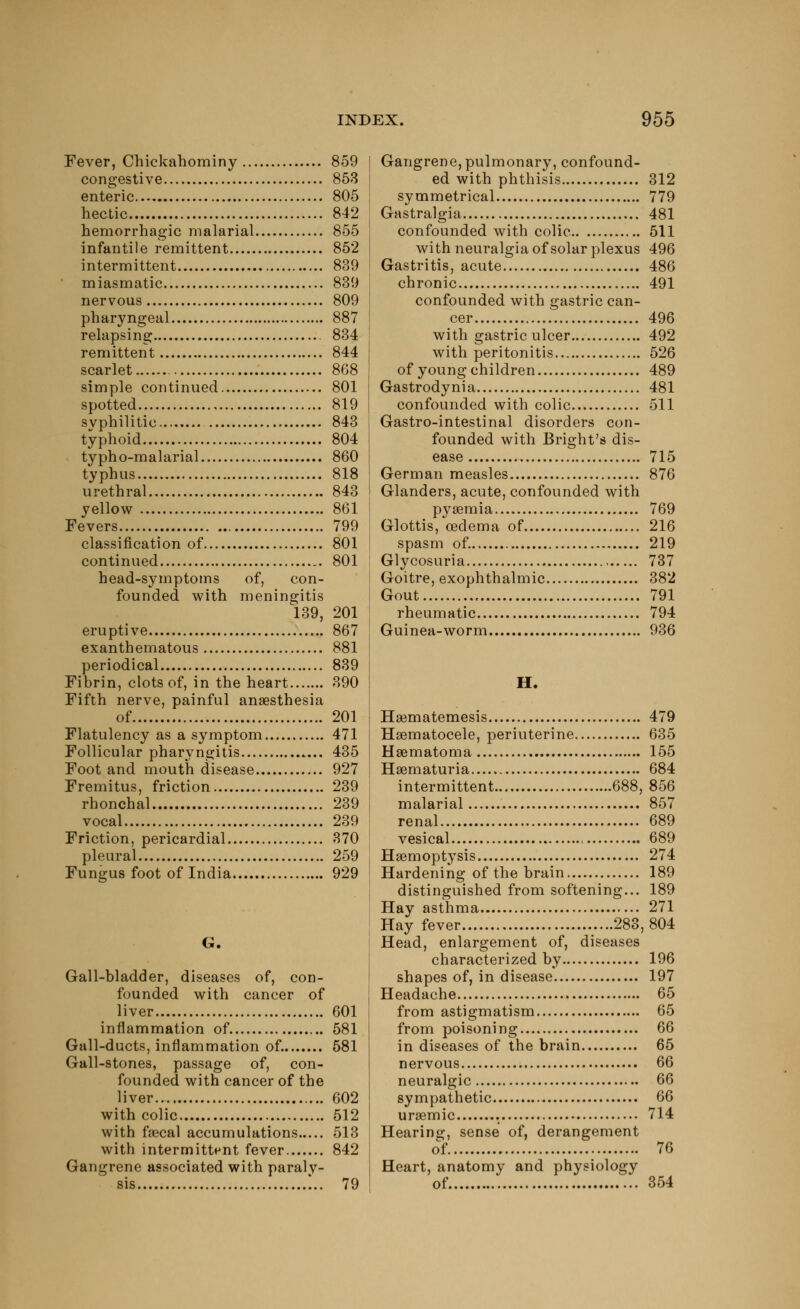 Fever, Chickahominy 859 congestive 853 enteric 805 hectic 842 hemorrhagic malarial 855 infantile remittent 852 intermittent 839 miasmatic 839 nervous 809 pharyngeal 887 relapsing 834 remittent 844 scarlet 868 simple continued 801 spotted 819 svphilitic 843 typhoid 804 typho-malarial 860 typhus 818 urethral 843 yellow 861 Fevers 799 classification of 801 continued 801 head-symptoms of, con- founded with meningitis 139, 201 eruptive 867 exanthematous 881 periodical 839 Fibrin, clots of, in the heart 390 Fifth nerve, painful anaesthesia of 201 Flatulency as a symptom 471 Follicular pharyngitis 435 Foot and mouth disease 927 Fremitus, friction 239 rhonchal 239 vocal 239 Friction, pericardial 370 pleural 259 Fungus foot of India 929 G. Gall-bladder, diseases of, con- founded with cancer of liver 601 inflammation of 581 Gall-ducts, inflammation of. 581 Gall-stones, passage of, con- founded with cancer of the liver 602 with colic 512 with faecal accumulations 513 with intermittent fever 842 Gangrene associated with paraly- sis !.. 79 Gangrene, pulmonary, confound- ed with phthisis 312 symmetrical 779 Gastralgia 481 confounded with colic 511 with neuralgia of solar plexus 496 Gastritis, acute 486 chronic 491 confounded with gastric can- cer 496 with gastric ulcer 492 with peritonitis 526 of young children 489 Gastrodyni a 481 confounded with colic 511 Gastro-intestinal disorders con- founded with Bright's dis- ease 715 German measles 876 Glanders, acute, confounded with pyaemia 769 Glottis, oedema of 216 spasm of. 219 Glycosuria 737 Goitre, exophthalmic 382 Gout 791 rheumatic 794 Guinea-worm 936 H. Haematemesis 479 Haematocele, periuterine 635 Hematoma 155 Haematuria 684 intermittent 688, 856 malarial 857 renal 689 vesical 689 Haemoptysis 274 Hardening of the brain 189 distinguished from softening... 189 Hay asthma 271 Hay fever ....283, 804 Head, enlargement of, diseases characterized by 196 shapes of, in disease 197 Headache 65 from astigmatism 65 from poisoning 66 in diseases of the brain 65 nervous 66 neuralgic 66 sympathetic 66 uraemic . 714 Hearing, sense of, derangement of 76 Heart, anatomy and physiology of 354