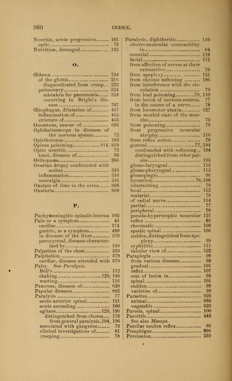 Neuritis, acute progressive 101 optic 73 Nutrition, deranged 133 O. (Edema 744 of the glottis 216 diagnosticated from croup... 222 pulmonary 324 mistaken for pneumonia 324 occurring in Bright's dis- ease 707 (Esophagus, dilatation of. 457 inflammation of 455 stricture of 455 Omentum, cancer of 608 Ophthalmoscope in diseases of the nervous system 72 Opistboton us 182 Opium poisoning (.»14, 919 Optic neuritis 7:5 tract, diseases of 93 Orthopnoea 266 Ovarian dropsy confounded with ascites 516 inflammation 516 neuralgia 616 Oxalate of lime in the urine <'>»>s Oxaluria 668 P. Pachymeningitis spinalis interna 102 Pain as a symptom 43 cardiac 374 gastric, as a symptom 480 in diseases of the liver 570 paroxysmal, diseases character- ized by 199 Palpation of the chest 239 Palpitation 378 cardiac, diseases attended with 379 Palsy. See Paralysis. Bell's. 112 shaking 129, 196 wasting 116 Pancreas, diseases of 628 Papular diseases 892 Paralysis 77 acute anterior spinal 121 acute ascending 100 agitans.. 129, 196 distinguished from chorea 175 from general paralysis..194, 196 associated with gangrene 79 clinical investigations of. 81 creeping 78 Paralysis, diphtheritic 110 electro-muscular contractility in 84 essential 119 facial 112 from affection of nerves at their extremities 78 from apoplexy 151 from chronic softening 186 from interference with the cir- culation 79 from lead poisoning 79, 110 from lesion of nervous centres. 77 in the course of a nerve 78 from locomotor ataxia 127 from morbid state of the mus- cles 79 from poisoning 79 from progressive muscular atrophy 116 from reflex action 78 general 77,194 confounded with softening... 194 distinguished from other pal- sies 195 glosso-lary n geal 115 glosso-ph ary ngeal 115 glossoplegic 96 hysterical 78,108 intermitting 79 local 112 malarial 79 of radial nerve 114 partial 77 peripheral 78 pseudohypertrophic muscular 121 reflex 86 rheumatic 109 spastic spinal 106 sudden, distinguished from apo- plexy 99 syphilitic Ill tabular view of 122 Paraplegia 98 from various diseases 99 gradual 101 reflex 107 seat of lesion in 99 spinal 101 sudden 99 varieties of. 99 Parasites 929 animal 930 vegetable 929 Paresis, spinal 100 Parotitis 445 See also Mumps. Patellar tendon reflex 86 Pemphigus 896 Percussion 239