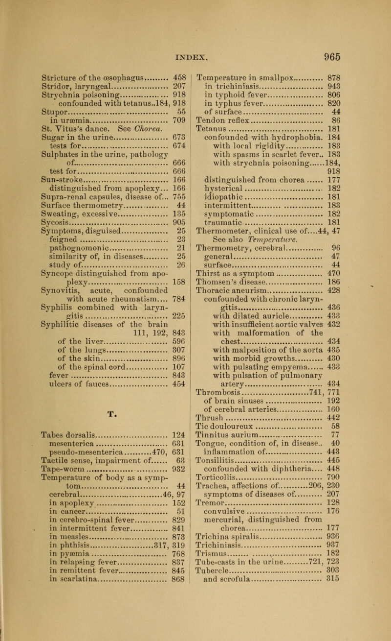 Stricture of the (Esophagus 458 Stridor, laryngeal 207 Strychnia poisoning 918 confounded with tetanus.,184, 918 Stupor 55 in uraemia 709 St. Yitus's dance. See Chorea. Sugar in the urine 673 tests for 674 Sulphates in the urine, pathology of. 666 test for 666 Sun-stroke 166 distinguished from apoplexy... 166 Supra-renal capsules, disease of... 755 Surface thermometry 44 Sweating, excessive 135 Sycosis 905 Symptoms, disguised 25 feigned 23 pathognomonic 21 similarity of, in diseases 25 study of 26 Syncope distinguished from apo- plexy 158 Synovitis, acute, confounded with acute rheumatism.... 784 Syphilis combined with laryn- gitis 225 Syphilitic diseases of the brain 111, 192, 843 of the liver 596 of the lungs 307 of the skin 896 of the spinal cord 107 fever 843 ulcers of fauces 454 T. Tabes dorsalis 124 mesenterica 631 pseudo-mesenterica 470, 631 Tactile sense, impairment of 63 Tape-worm 932 Temperature of body as a symp- tom 44 cerebral 46, 97 in apoplexy 152 in cancer 51 in cerebro-spinal fever 829 in intermittent fever 841 in measles 873 in phthisis 317, 319 in pyaemia 768 in relapsing fever 837 in remittent fever 845 in scarlatina 868 Temperature in smallpox 878 in trichiniasis 943 in typhoid fever 806 in typhus fever 820 of surface 44 Tendon reflex 86 Tetanus 181 confounded with hydrophobia. 184 with local rigidity 183 with spasms in scarlet fever.. 183 with strychnia poisoning 184, 918 distinguished from chorea 177 hysterical 182 idiopathic 181 intermittent 183 symptomatic 182 traumatic: 181 Thermometer, clinical use of....44, 47 See also Temperature. Thermometry, cerebral 96 general 47 surface 44 Thirst as a symptom 470 Thomsen's disease 186 Thoracic aneurism 428 confounded with chronic laryn- gitis 436 with dilated auricle 433 with insufficient aortic valves 432 with malformation of the chest 434 with malposition of the aorta 435 with morbid growths 430 with pulsating empyema 433 with pulsation of pulmonary artery 434 Thrombosis 741, 771 of brain sinuses 192 of cerebral arteries 160 Thrush 442 Tic douloureux 58 Tinnitus aurium 77 Tongue, condition of, in disease.. 40 inflammation of 443 Tonsillitis 445 confounded with diphtheria.... 448 Torticollis 790 Trachea, affections of. 206, 230 symptoms of diseases of. 207 Tremor 128 convulsive 176 mercurial, distinguished from chorea 177 Trichina spiralis 936 Trichiniasis 937 Trismus , 182 Tube-casts in the urine 721, 723 Tubercle 303 and scrofula 315