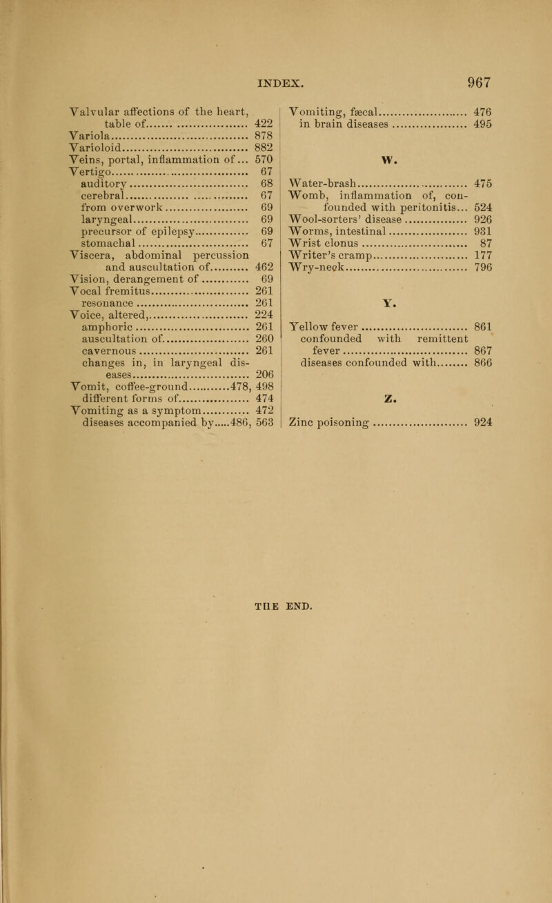 Valvular affections of the heart, table of 422 Variola 878 Varioloid 882 Veins, portal, inflammation of... 570 Vertigo 67 auditory 68 cerebral 67 from overwork 69 laryngeal 69 precursor of epilepsy 69 stomachal 67 Viscera, abdominal percussion and auscultation of 462 Vision, derangement of 69 Vocal fremitus 261 resonance 261 Voice, altered, 224 amphoric 261 auscultation of 260 cavernous 261 changes in, in laryngeal dis- eases 206 Vomit, coffee-ground 478, 498 different forms of 474 Vomiting as a symptom 472 diseases accompanied by 486, 563 Vomiting, faecal 476 in brain diseases 495 W. Water-brash 475 Womb, inflammation of, con- founded with peritonitis... 524 Wool-sorters' disease 926 Worms, intestinal 931 Wrist clonus 87 Writer's cramp 177 Wry-neck 796 Y. Yellow fever 861 confounded with remittent fever 867 diseases confounded with 866 Z. Zinc poisoning 924 THE END.