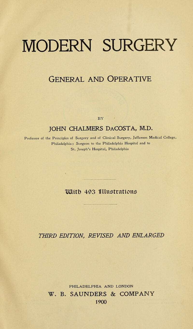 MODERN SURGERY General and Operative BY JOHN CHALMERS DaCOSTA, M.D* Professor of the Principles of Surgery and of Clinical Surgery, Jefferson Medical College, Philadelphia; Surgeon to the Philadelphia Hospital and to St. Joseph's Hospital, Philadelphia mith 493 UUustrations THIRD EDITION, REVISED AND ENLARGED PHILADELPHIA AND LONDON W- B, SAUNDERS & COMPANY J 900