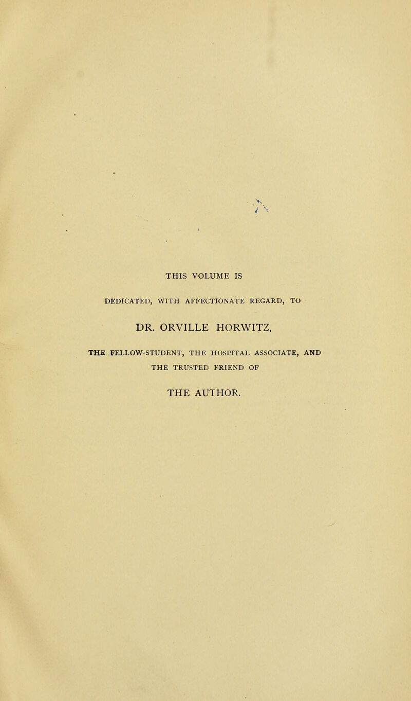 i < THIS VOLUME IS DEDICATED, WITH AFFECTIONATE REGARD, TO DR. ORVILLE HORWITZ, THE FELLOW-STUDENT, THE HOSPITAL ASSOCIATE, AND THE TRUSTED FRIEND OF THE AUTHOR.