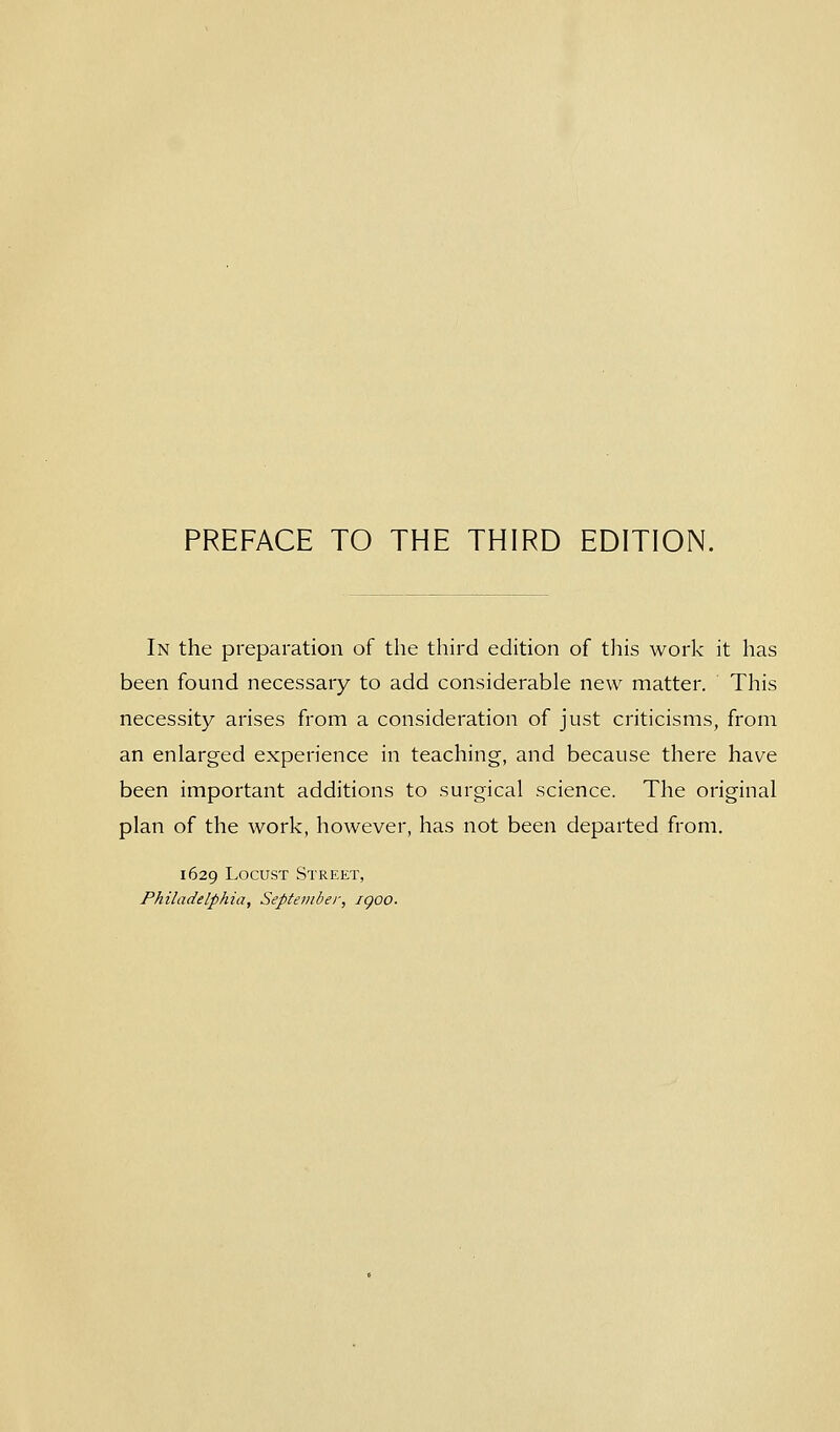 PREFACE TO THE THIRD EDITION. In the preparation of the third edition of this work it has been found necessary to add considerable new matter. This necessity arises from a consideration of just criticisms, from an enlarged experience in teaching, and because there have been important additions to surgical science. The original plan of the work, however, has not been departed from. 1629 Locust Street, Philadelphia, September, igoo.