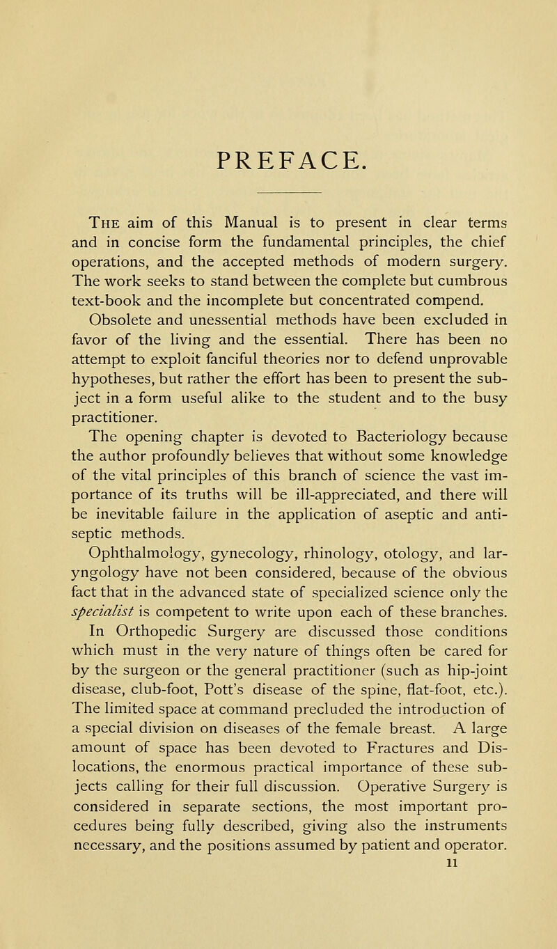 PREFACE. The aim of this Manual is to present in clear terms and in concise form the fundamental principles, the chief operations, and the accepted methods of modern surgery. The work seeks to stand between the complete but cumbrous text-book and the incomplete but concentrated compend. Obsolete and unessential methods have been excluded in favor of the living and the essential. There has been no attempt to exploit fanciful theories nor to defend unprovable hypotheses, but rather the effort has been to present the sub- ject in a form useful alike to the student and to the busy practitioner. The opening chapter is devoted to Bacteriology because the author profoundly believes that without some knowledge of the vital principles of this branch of science the vast im- portance of its truths will be ill-appreciated, and there will be inevitable failure in the application of aseptic and anti- septic methods. Ophthalmology, gynecology, rhinology, otology, and lar- yngology have not been considered, because of the obvious fact that in the advanced state of specialized science only the specialist is competent to write upon each of these branches. In Orthopedic Surgery are discussed those conditions which must in the very nature of things often be cared for by the surgeon or the general practitioner (such as hip-joint disease, club-foot, Pott's disease of the spine, flat-foot, etc.). The limited space at command precluded the introduction of a special division on diseases of the female breast. A large amount of space has been devoted to Fractures and Dis- locations, the enormous practical importance of these sub- jects calling for their full discussion. Operative Surgery is considered in separate sections, the most important pro- cedures being fully described, giving also the instruments necessary, and the positions assumed by patient and operator.