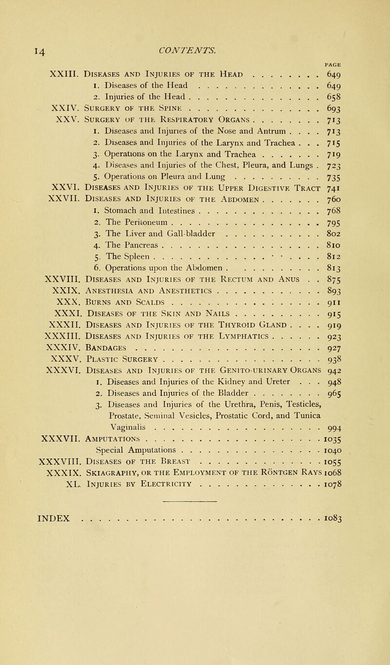 PAGE XXIII. Diseases and Injuries of the Head 649 1. Diseases of the Head 649 2. Injuries of the Head 658 XXIV. Surgery of the Spink 693 XXV. Surgery of the Respiratory Organs 713 1. Diseases and Injuries of the Nose and Antrum .... 713 2. Diseases and Injuries of the Larynx and Trachea ... 715 3. Operations on the Larynx and Trachea 719 4. Diseases and Injuries of the Chest, Pleura, and Lungs . 723 5. Operations on Pleura and Lung 735 XXVI. Diseases and Injuries ok the Upper Digestive Tract 741 XXVII. Diseases and Injuries of the Abdomen 760 1. Stomach and Intestines 768 2. The Periioneum 795 3. The Liver and Gall-bladder 802 4. The Pancreas 810 5. The Spleen ••.... 812 6. Operations upon the Abdomen 813 XXVIII. Diseases and Injuries of the Rectum and Anus . . 875 XXIX. Anesthesia and Anesthetics 893 XXX. Burns and Scalds 911 XXXI. Diseases of the Skin and Nails 915 XXXII. Diseases and Injuries of the Thyroid Gland .... 919 XXXIII. Diseases and Injuries of the Lymphatics 923 XXXIV. Bandages 927 XXXV. Plastic Surgery 938 XXXVI. Diseases and Injuries of the Genito-urinary Organs 942 1. Diseases and Injuries of the Kidney and Ureter . . . 948 2. Diseases and Injuries of the Bladder 965 3. Diseases and Injuries of the Urethra, Penis, Testicles, Prostate, Seminal Vesicles, Prostatic Cord, and Tunica Vaginalis 994 XXXVII. Amputations 1035 Special Amputations 1040 XXXVIII. Diseases of the Breast 1055 XXXIX. Skiagraphy, or the Employment of the Rontgen Rays 1068 XL. Injuries by Electricity 1078 INDEX 1083