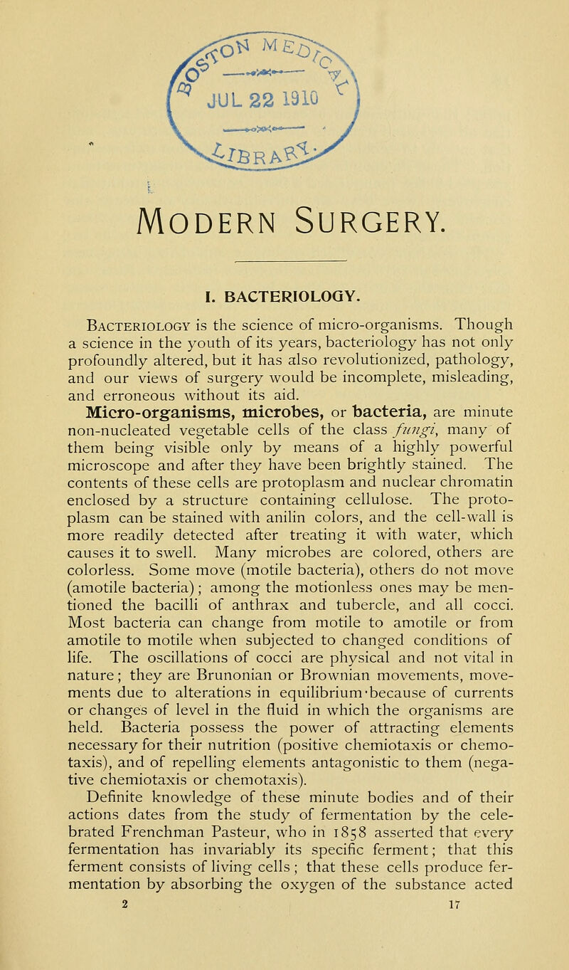 I. BACTERIOLOGY. Bacteriology is the science of micro-organisms. Though a science in the youth of its years, bacteriology has not only profoundly altered, but it has also revolutionized, pathology, and our views of surgery would be incomplete, misleading, and erroneous without its aid. Micro-organisms, microbes, or bacteria, are minute non-nucleated vegetable cells of the class fungi, many of them being visible only by means of a highly powerful microscope and after they have been brightly stained. The contents of these cells are protoplasm and nuclear chromatin enclosed by a structure containing cellulose. The proto- plasm can be stained with anilin colors, and the cell-wall is more readily detected after treating it with water, which causes it to swell. Many microbes are colored, others are colorless. Some move (motile bacteria), others do not move (amotile bacteria); among the motionless ones may be men- tioned the bacilli of anthrax and tubercle, and all cocci. Most bacteria can change from motile to amotile or from amotile to motile when subjected to changed conditions of life. The oscillations of cocci are physical and not vital in nature; they are Brunonian or Brownian movements, move- ments due to alterations in equilibrium'because of currents or changes of level in the fluid in which the organisms are held. Bacteria possess the power of attracting elements necessary for their nutrition (positive chemiotaxis or chemo- taxis), and of repelling elements antagonistic to them (nega- tive chemiotaxis or chemotaxis). Definite knowledge of these minute bodies and of their actions dates from the study of fermentation by the cele- brated Frenchman Pasteur, who in 1858 asserted that every fermentation has invariably its specific ferment; that this ferment consists of living cells ; that these cells produce fer- mentation by absorbing the oxygen of the substance acted