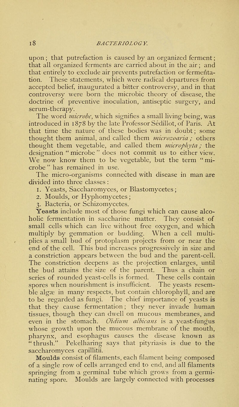 upon ; that putrefaction is caused by an organized ferment; that all organized ferments are carried about in the air; and that entirely to exclude air prevents putrefaction or fermenta- tion. These statements, which were radical departures from accepted belief, inaugurated a bitter controversy, and in that controversy were born the microbic theory of disease, the doctrine of preventive inoculation, antiseptic surgery, and serum-therapy. The word microbe, which signifies a small living being, was introduced in 1878 by the late Professor Sedillot, of Paris. At that time the nature of these bodies was in doubt; some thought them animal, and called them microzoaria; others thought them vegetable, and called them microphyta; the designation  microbe  does not commit us to either view. We now know them to be vegetable, but the term  mi- crobe  has remained in use. The micro-organisms connected with disease in man are divided into three classes : 1. Yeasts, Saccharomyces, or Blastomycetes; 2. Moulds, or Hyphomycetes ; 3. Bacteria, or Schizomycetes. Yeasts include most of those fungi which can cause alco- holic fermentation in saccharine matter. They consist of small cells which can live without free oxygen, and which multiply by gemmation or budding. When a cell multi- plies a small bud of protoplasm projects from or near the end of the cell. This bud increases progressively in size and a constriction appears between the bud and the parent-cell. The constriction deepens as the projection enlarges, until the bud attains the size of the parent. Thus a chain or series of rounded yeast-cells is formed. These cells contain spores when nourishment is insufficient. The yeasts resem- ble algae in many respects, but contain chlorophyll, and are to be regarded as fungi. The chief importance of yeasts is that they cause fermentation; they never invade human tissues, though they can dwell on mucous membranes, and even in the stomach. Oidium albicans is a yeast-fungus whose growth upon the mucous membrane of the mouth, pharynx, and esophagus causes the disease known as  thrush. Pekelharing says that pityriasis is due to the saccharomyces capillitii. Moulds consist of filaments, each filament being composed of a single row of cells arranged end to end, and all filaments springing from a germinal tube which grows from a germi- nating spore. Moulds are largely connected with processes