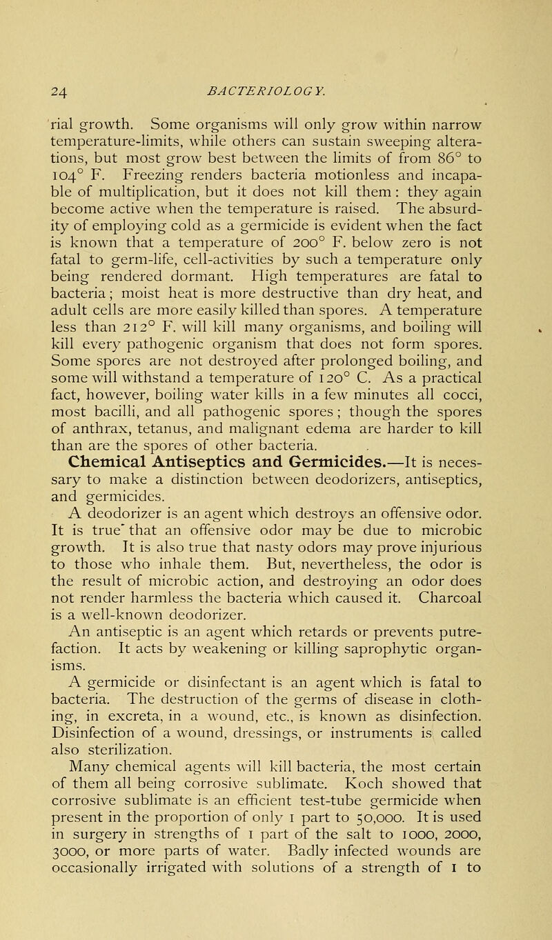 rial growth. Some organisms will only grow within narrow temperature-limits, while others can sustain sweeping altera- tions, but most grow best between the limits of from 86° to 1040 F. Freezing renders bacteria motionless and incapa- ble of multiplication, but it does not kill them: they again become active when the temperature is raised. The absurd- ity of employing cold as a germicide is evident when the fact is known that a temperature of 2000 F. below zero is not fatal to germ-life, cell-activities by such a temperature only being rendered dormant. High temperatures are fatal to bacteria; moist heat is more destructive than dry heat, and adult cells are more easily killed than spores. A temperature less than 212° F. will kill many organisms, and boiling will kill every pathogenic organism that does not form spores. Some spores are not destroyed after prolonged boiling, and some will withstand a temperature of 1200 C. As a practical fact, however, boiling water kills in a few minutes all cocci, most bacilli, and all pathogenic spores ; though the spores of anthrax, tetanus, and malignant edema are harder to kill than are the spores of other bacteria. Chemical Antiseptics and Germicides.—It is neces- sary to make a distinction between deodorizers, antiseptics, and germicides. A deodorizer is an agent which destroys an offensive odor. It is true that an offensive odor may be due to microbic growth. It is also true that nasty odors may prove injurious to those who inhale them. But, nevertheless, the odor is the result of microbic action, and destroying an odor does not render harmless the bacteria which caused it. Charcoal is a well-known deodorizer. An antiseptic is an agent which retards or prevents putre- faction. It acts by weakening or killing saprophytic organ- isms. A germicide or disinfectant is an agent which is fatal to bacteria. The destruction of the germs of disease in cloth- ing, in excreta, in a wound, etc., is known as disinfection. Disinfection of a wound, dressings, or instruments is called also sterilization. Many chemical agents will kill bacteria, the most certain of them all being corrosive sublimate. Koch showed that corrosive sublimate is an efficient test-tube germicide when present in the proportion of only 1 part to 50,000. It is used in surgery in strengths of 1 part of the salt to 1000, 2000, 3000, or more parts of water. Badly infected wounds are occasionally irrigated with solutions of a strength of I to