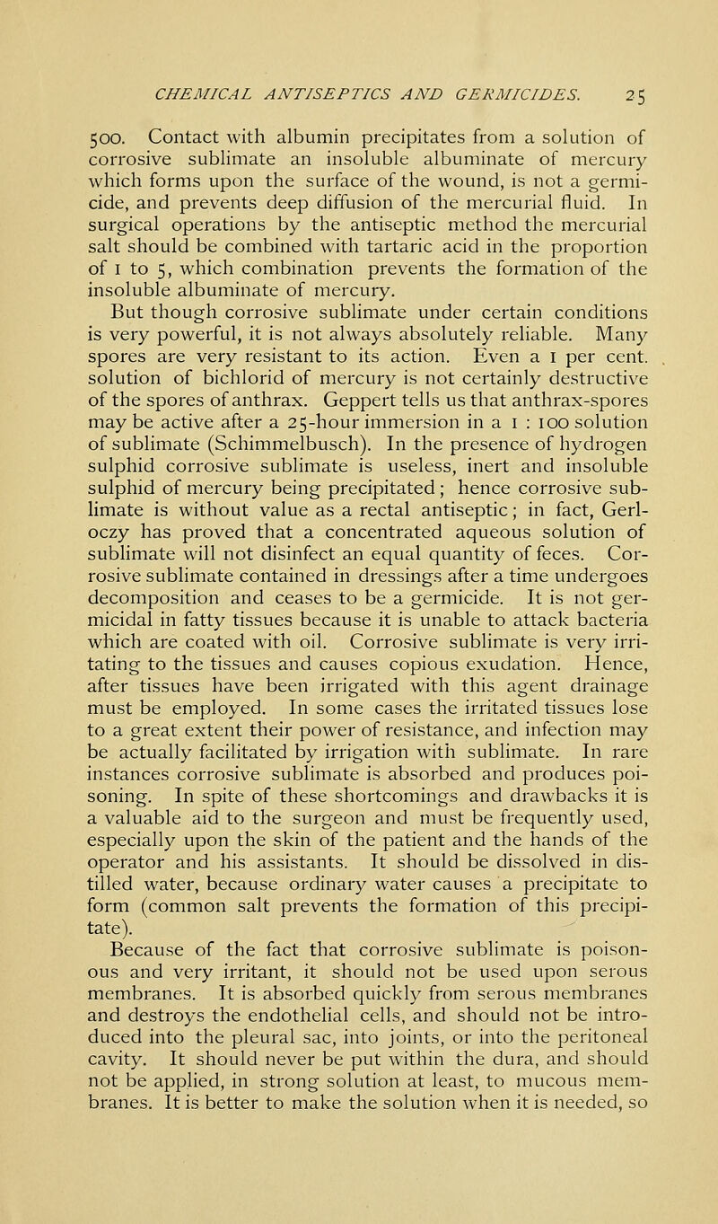 CHEMICAL ANTISEPTICS AND GERMICIDES. 2$ 500. Contact with albumin precipitates from a solution of corrosive sublimate an insoluble albuminate of mercury which forms upon the surface of the wound, is not a germi- cide, and prevents deep diffusion of the mercurial fluid. In surgical operations by the antiseptic method the mercurial salt should be combined with tartaric acid in the proportion of 1 to 5, which combination prevents the formation of the insoluble albuminate of mercury. But though corrosive sublimate under certain conditions is very powerful, it is not always absolutely reliable. Many spores are very resistant to its action. Even a 1 per cent, solution of bichlorid of mercury is not certainly destructive of the spores of anthrax. Geppert tells us that anthrax-spores may be active after a 25-hour immersion in a 1 : 100 solution of sublimate (Schimmelbusch). In the presence of hydrogen sulphid corrosive sublimate is useless, inert and insoluble sulphid of mercury being precipitated; hence corrosive sub- limate is without value as a rectal antiseptic; in fact, Gerl- oczy has proved that a concentrated aqueous solution of sublimate will not disinfect an equal quantity of feces. Cor- rosive sublimate contained in dressings after a time undergoes decomposition and ceases to be a germicide. It is not ger- micidal in fatty tissues because it is unable to attack bacteria which are coated with oil. Corrosive sublimate is very irri- tating to the tissues and causes copious exudation. Hence, after tissues have been irrigated with this agent drainage must be employed. In some cases the irritated tissues lose to a great extent their power of resistance, and infection may be actually facilitated by irrigation with sublimate. In rare instances corrosive sublimate is absorbed and produces poi- soning. In spite of these shortcomings and drawbacks it is a valuable aid to the surgeon and must be frequently used, especially upon the skin of the patient and the hands of the operator and his assistants. It should be dissolved in dis- tilled water, because ordinary water causes a precipitate to form (common salt prevents the formation of this precipi- tate). Because of the fact that corrosive sublimate is poison- ous and very irritant, it should not be used upon serous membranes. It is absorbed quickly from serous membranes and destroys the endothelial cells, and should not be intro- duced into the pleural sac, into joints, or into the peritoneal cavity. It should never be put within the dura, and should not be applied, in strong solution at least, to mucous mem- branes. It is better to make the solution when it is needed, so