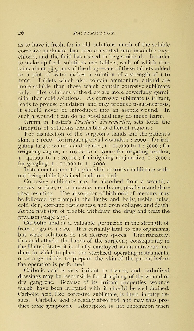 as to have it fresh, for in old solutions much of the soluble corrosive sublimate has been converted into insoluble oxy- chlorid, and the fluid has ceased to be germicidal. In order to make up fresh solutions use tablets, each of which con- tains about 7\ grains of the drug—one of these tablets added to a pint of water makes a solution of a strength of I to iooo. Tablets which also contain ammonium chlorid are more soluble than those which contain corrosive sublimate only. Hot solutions of the drug are more powerfully germi- cidal than cold solutions. As corrosive sublimate is irritant, leads to profuse exudation, and may produce tissue-necrosis, it should never be introduced into an aseptic wound. In such a wound it can do no good and may do much harm. Griffin, in Foster's Practical Therapeutics, sets forth the strengths of solutions applicable to different regions : For disinfection of the surgeon's hands and the patient's skin, i : iooo; forirrigating trivial wounds, I : 2000; for irri- gating larger wounds and cavities, 1 : 10,000 to I : 5000; for irrigating vagina, I : 10,000 to 1 : 5000; forirrigating urethra, 1 : 40,000 to 1 : 20,000; forirrigating conjunctiva, I : 5000; for gargling, 1 : 10,000 to I : 5000. Instruments cannot be placed in corrosive sublimate with- out being dulled, stained, and corroded. Corrosive sublimate may be absorbed from a wound, a serous surface, or a mucous membrane, ptyalism and diar- rhea resulting. The absorption of bichlorid of mercury may be followed by cramp in the limbs and belly, feeble pulse, cold skin, extreme restlessness, and even collapse and death. At the first sign of trouble withdraw the drug and treat the ptyalism (page 257). Carbolic acid is a. valuable germicide in the strength of from 1 : 40 to 1 : 20. It is certainly fatal to pus-organisms, but weak solutions do not destroy spores. Unfortunately, this acid attacks the hands of the surgeon; consequently in the United States it is chiefly employed as an antiseptic me- dium in which to place the sterilized operating-instruments, or as a germicide to prepare the skin of the patient before the operation is performed. Carbolic acid is very irritant to tissues, and carbolized dressings may be responsible for sloughing of the wound or dry gangrene. Because of its irritant properties wounds which have been irrigated with it should be well drained. Carbolic acid, like corrosive sublimate, is inert in fatty tis- sues. Carbolic acid is readily absorbed, and may thus pro- duce toxic symptoms. Absorption is not uncommon when