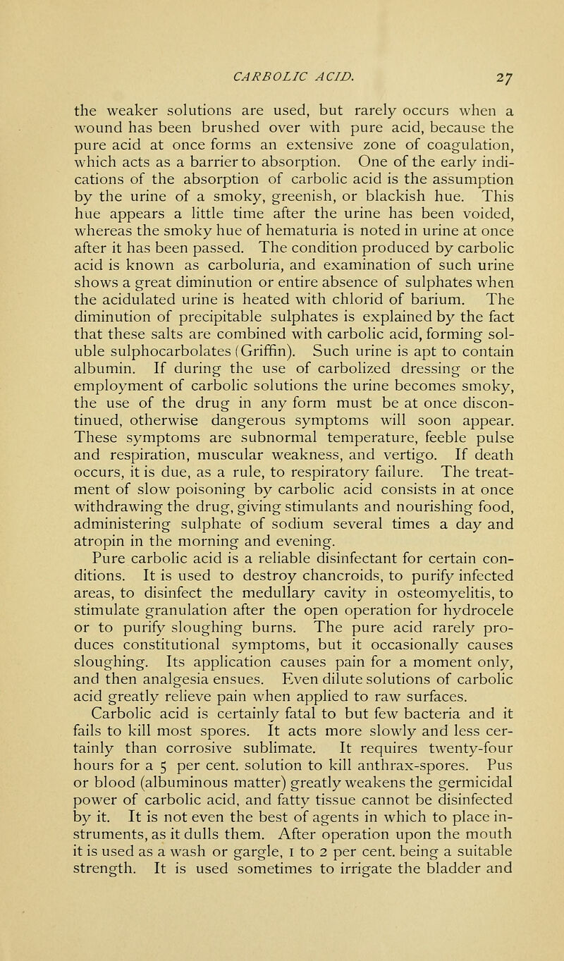 CARBOLIC ACID. 2J the weaker solutions are used, but rarely occurs when a wound has been brushed over with pure acid, because the pure acid at once forms an extensive zone of coagulation, which acts as a barrier to absorption. One of the early indi- cations of the absorption of carbolic acid is the assumption by the urine of a smoky, greenish, or blackish hue. This hue appears a little time after the urine has been voided, whereas the smoky hue of hematuria is noted in urine at once after it has been passed. The condition produced by carbolic acid is known as carboluria, and examination of such urine shows a great diminution or entire absence of sulphates when the acidulated urine is heated with chlorid of barium. The diminution of precipitable sulphates is explained by the fact that these salts are combined with carbolic acid, forming sol- uble sulphocarbolates (Griffin). Such urine is apt to contain albumin. If during the use of carbolized dressing or the employment of carbolic solutions the urine becomes smoky, the use of the drug in any form must be at once discon- tinued, otherwise dangerous symptoms will soon appear. These symptoms are subnormal temperature, feeble pulse and respiration, muscular weakness, and vertigo. If death occurs, it is due, as a rule, to respiratory failure. The treat- ment of slow poisoning by carbolic acid consists in at once withdrawing the drug, giving stimulants and nourishing food, administering sulphate of sodium several times a day and atropin in the morning and evening. Pure carbolic acid is a reliable disinfectant for certain con- ditions. It is used to destroy chancroids, to purify infected areas, to disinfect the medullary cavity in osteomyelitis, to stimulate granulation after the open operation for hydrocele or to purify sloughing burns. The pure acid rarely pro- duces constitutional symptoms, but it occasionally causes sloughing. Its application causes pain for a moment only, and then analgesia ensues. Even dilute solutions of carbolic acid greatly relieve pain when applied to raw surfaces. Carbolic acid is certainly fatal to but few bacteria and it fails to kill most spores. It acts more slowly and less cer- tainly than corrosive sublimate. It requires twenty-four hours for a 5 per cent, solution to kill anthrax-spores. Pus or blood (albuminous matter) greatly weakens the germicidal power of carbolic acid, and fatty tissue cannot be disinfected by it. It is not even the best of agents in which to place in- struments, as it dulls them. After operation upon the mouth it is used as a wash or gargle, I to 2 per cent, being a suitable strength. It is used sometimes to irrigate the bladder and