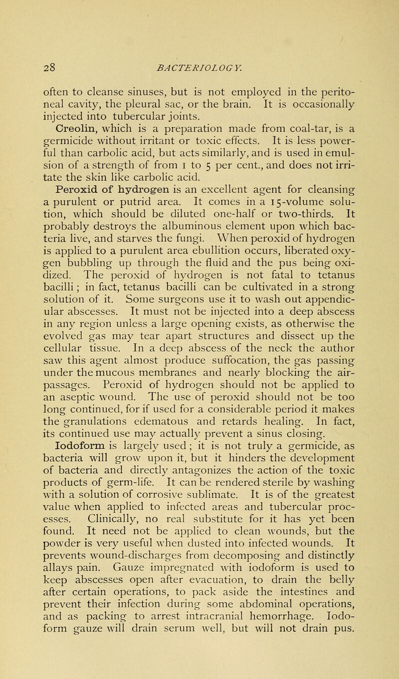 often to cleanse sinuses, but is not employed in the perito- neal cavity, the pleural sac, or the brain. It is occasionally injected into tubercular joints. Creolin, which is a preparation made from coal-tar, is a germicide without irritant or toxic effects. It is less power- ful than carbolic acid, but acts similarly, and is used in emul- sion of a strength of from I to 5 per cent., and does not irri- tate the skin like carbolic acid. Peroxid of hydrogen is an excellent agent for cleansing a purulent or putrid area. It comes in a 15-volume solu- tion, which should be diluted one-half or two-thirds. It probably destroys the albuminous element upon which bac- teria live, and starves the fungi. When peroxid of hydrogen is applied to a purulent area ebullition occurs, liberated oxy- gen bubbling up through the fluid and the pus being oxi- dized. The peroxid of hydrogen is not fatal to tetanus bacilli; in fact, tetanus bacilli can be cultivated in a strong solution of it. Some surgeons use it to wash out appendic- ular abscesses. It must not be injected into a deep abscess in any region unless a large opening exists, as otherwise the evolved gas may tear apart structures and dissect up the cellular tissue. In a deep abscess of the neck the author saw this agent almost produce suffocation, the gas passing under the mucous membranes and nearly blocking the air- passages. Peroxid of hydrogen should not be applied to an aseptic wound. The use of peroxid should not be too long continued, for if used for a considerable period it makes the granulations edematous and retards healing. In fact, its continued use may actually prevent a sinus closing. Iodoform is largely used ; it is not truly a germicide, as bacteria will grow upon it, but it hinders the development of bacteria and directly antagonizes the action of the toxic products of germ-life. It can be rendered sterile by washing with a solution of corrosive sublimate. It is of the greatest value when applied to infected areas and tubercular proc- esses. Clinically, no real substitute for it has yet been found. It need not be applied to clean wounds, but the powder is very useful when dusted into infected wounds. It prevents wound-discharges from decomposing and distinctly allays pain. Gauze impregnated with iodoform is used to keep abscesses open after evacuation, to drain the belly after certain operations, to pack aside the intestines and prevent their infection during some abdominal operations, and as packing to arrest intracranial hemorrhage. Iodo- form gauze will drain serum well, but will not drain pus.