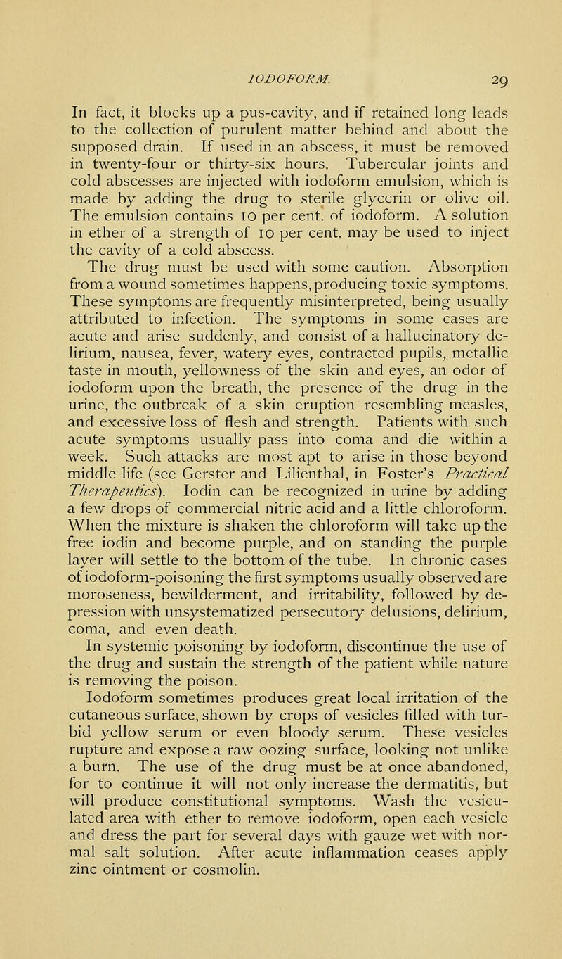 In fact, it blocks up a pus-cavity, and if retained long leads to the collection of purulent matter behind and about the supposed drain. If used in an abscess, it must be removed in twenty-four or thirty-six hours. Tubercular joints and cold abscesses are injected with iodoform emulsion, which is made by adding the drug to sterile glycerin or olive oil. The emulsion contains 10 per cent, of iodoform. A solution in ether of a strength of 10 per cent, may be used to inject the cavity of a cold abscess. The drug must be used with some caution. Absorption from a wound sometimes happens, producing toxic symptoms. These symptoms are frequently misinterpreted, being usually attributed to infection. The symptoms in some cases are acute and arise suddenly, and consist of a hallucinatory de- lirium, nausea, fever, watery eyes, contracted pupils, metallic taste in mouth, yellowness of the skin and eyes, an odor of iodoform upon the breath, the presence of the drug in the urine, the outbreak of a skin eruption resembling measles, and excessive loss of flesh and strength. Patients with such acute symptoms usually pass into coma and die within a week. Such attacks are most apt to arise in those beyond middle life (see Gerster and Lilienthal, in Foster's Practical Therapeutics). Iodin can be recognized in urine by adding a few drops of commercial nitric acid and a little chloroform. When the mixture is shaken the chloroform will take up the free iodin and become purple, and on standing the purple layer will settle to the bottom of the tube. In chronic cases of iodoform-poisoning the first symptoms usually observed are moroseness, bewilderment, and irritability, followed by de- pression with unsystematized persecutory delusions, delirium, coma, and even death. In systemic poisoning by iodoform, discontinue the use of the drug and sustain the strength of the patient while nature is removing the poison. Iodoform sometimes produces great local irritation of the cutaneous surface, shown by crops of vesicles filled with tur- bid yellow serum or even bloody serum. These vesicles rupture and expose a raw oozing surface, looking not unlike a burn. The use of the drug must be at once abandoned, for to continue it will not only increase the dermatitis, but will produce constitutional symptoms. Wash the vesicu- lated area with ether to remove iodoform, open each vesicle and dress the part for several days with gauze wet with nor- mal salt solution. After acute inflammation ceases apply zinc ointment or cosmolin.