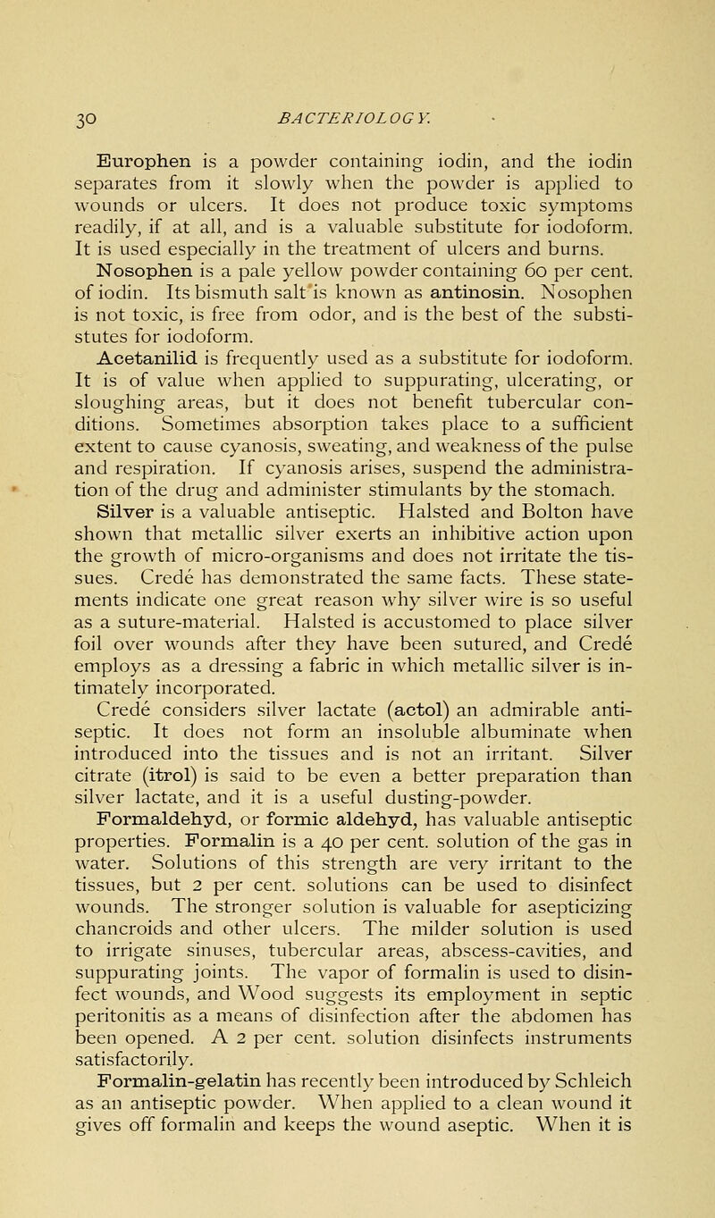 Europhen is a powder containing iodin, and the iodin separates from it slowly when the powder is applied to wounds or ulcers. It does not produce toxic symptoms readily, if at all, and is a valuable substitute for iodoform. It is used especially in the treatment of ulcers and burns. Nosophen is a pale yellow powder containing 60 per cent, of iodin. Its bismuth salt'is known as antinosin. Nosophen is not toxic, is free from odor, and is the best of the substi- stutes for iodoform. Acetanilid is frequently used as a substitute for iodoform. It is of value when applied to suppurating, ulcerating, or sloughing areas, but it does not benefit tubercular con- ditions. Sometimes absorption takes place to a sufficient extent to cause cyanosis, sweating, and weakness of the pulse and respiration. If cyanosis arises, suspend the administra- tion of the drug and administer stimulants by the stomach. Silver is a valuable antiseptic. Halsted and Bolton have shown that metallic silver exerts an inhibitive action upon the growth of micro-organisms and does not irritate the tis- sues. Crede has demonstrated the same facts. These state- ments indicate one great reason why silver wire is so useful as a suture-material. Halsted is accustomed to place silver foil over wounds after they have been sutured, and Crede employs as a dressing a fabric in which metallic silver is in- timately incorporated. Crede considers silver lactate (actol) an admirable anti- septic. It does not form an insoluble albuminate when introduced into the tissues and is not an irritant. Silver citrate (itrol) is said to be even a better preparation than silver lactate, and it is a useful dusting-powder. Formaldehyd, or formic aldehyd, has valuable antiseptic properties. Formalin is a 40 per cent, solution of the gas in water. Solutions of this strength are very irritant to the tissues, but 2 per cent, solutions can be used to disinfect wounds. The stronger solution is valuable for asepticizing chancroids and other ulcers. The milder solution is used to irrigate sinuses, tubercular areas, abscess-cavities, and suppurating joints. The vapor of formalin is used to disin- fect wounds, and Wood suggests its employment in septic peritonitis as a means of disinfection after the abdomen has been opened. A 2 per cent, solution disinfects instruments satisfactorily. Formalin-gelatin has recently been introduced by Schleich as an antiseptic powder. When applied to a clean wound it gives off formalin and keeps the wound aseptic. When it is