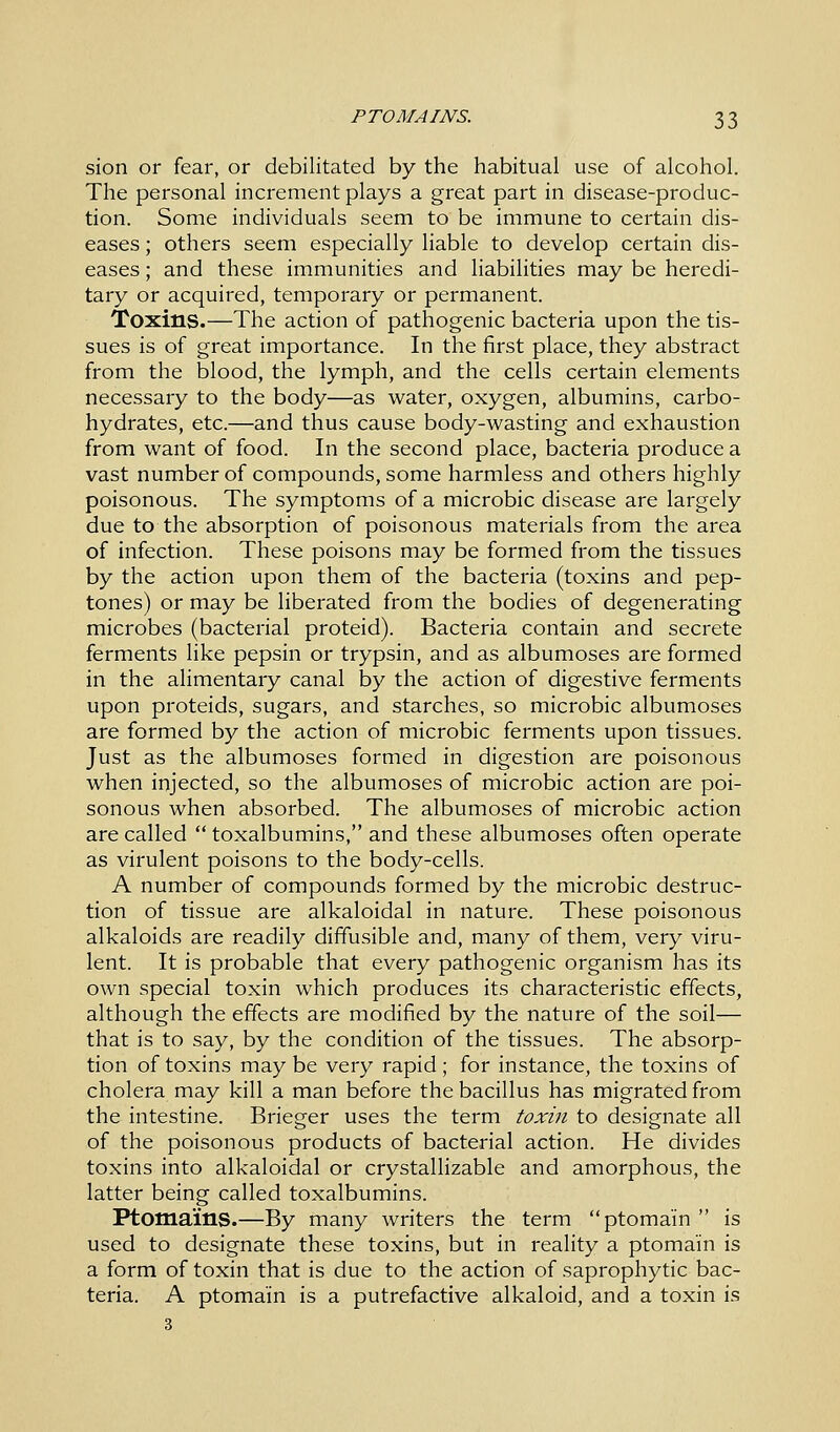sion or fear, or debilitated by the habitual use of alcohol. The personal increment plays a great part in disease-produc- tion. Some individuals seem to be immune to certain dis- eases ; others seem especially liable to develop certain dis- eases ; and these immunities and liabilities may be heredi- tary or acquired, temporary or permanent. Toxins.—The action of pathogenic bacteria upon the tis- sues is of great importance. In the first place, they abstract from the blood, the lymph, and the cells certain elements necessary to the body—as water, oxygen, albumins, carbo- hydrates, etc.—and thus cause body-wasting and exhaustion from want of food. In the second place, bacteria produce a vast number of compounds, some harmless and others highly poisonous. The symptoms of a microbic disease are largely due to the absorption of poisonous materials from the area of infection. These poisons may be formed from the tissues by the action upon them of the bacteria (toxins and pep- tones) or may be liberated from the bodies of degenerating microbes (bacterial proteid). Bacteria contain and secrete ferments like pepsin or trypsin, and as albumoses are formed in the alimentary canal by the action of digestive ferments upon proteids, sugars, and starches, so microbic albumoses are formed by the action of microbic ferments upon tissues. Just as the albumoses formed in digestion are poisonous when injected, so the albumoses of microbic action are poi- sonous when absorbed. The albumoses of microbic action are called  toxalbumins, and these albumoses often operate as virulent poisons to the body-cells. A number of compounds formed by the microbic destruc- tion of tissue are alkaloidal in nature. These poisonous alkaloids are readily diffusible and, many of them, very viru- lent. It is probable that every pathogenic organism has its own special toxin which produces its characteristic effects, although the effects are modified by the nature of the soil— that is to say, by the condition of the tissues. The absorp- tion of toxins may be very rapid ; for instance, the toxins of cholera may kill a man before the bacillus has migrated from the intestine. Brieger uses the term toxin to designate all of the poisonous products of bacterial action. He divides toxins into alkaloidal or crystallizable and amorphous, the latter being called toxalbumins. Ptomains.—By many writers the term ptoma'in  is used to designate these toxins, but in reality a ptoma'in is a form of toxin that is due to the action of saprophytic bac- teria. A ptoma'in is a putrefactive alkaloid, and a toxin is 3