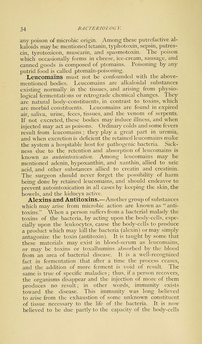any poison of microbic origin. Among these putrefactive al- kaloids may be mentioned tetanin, typhotoxin, sepsin, putres- cin, tyrotoxicon, muscarin, and spasmotoxin. The poison which occasionally forms in cheese, ice-cream, sausage, and canned goods is composed of ptomains. Poisoning by any putrid food is called ptomam-poisoning. I/eucomains must not be confounded with the above- mentioned bodies. Leucomains are alkaloidal substances existing normally in the tissues, and arising from physio- logical fermentations or retrograde chemical changes. They are natural body-constituents, in contrast to toxins, which are morbid constituents. Leucomains are found in expired air, saliva, urine, feces, tissues, and the venom of serpents. If not excreted, these bodies may induce illness, and when injected may act as poisons. Ordinary colds and some fevers result from leucomains ; they play a great part in uremia, and when excretion is deficient the retained leucomains make the system a hospitable host for pathogenic bacteria. Sick- ness due to the retention and absorption of leucomains is known as autointoxication. Among leucomains may be mentioned adenin, hypoxanthin, and xanthin, allied to uric acid, and other substances allied to creatin and creatinin. The surgeon should never forget the possibility of harm being done by retained leucomains, and should endeavor to prevent autointoxication in all cases by keeping the skin, the bowels, and the kidneys active. Alexins and Antitoxins.—Another group of substances which may arise from microbic action are known as  anti- toxins. When a person suffers from a bacterial malady the toxins of the bacteria, by acting upon the body-cells, espe- cially upon the leukocytes, cause the body-cells to produce a product which may kill the bacteria (alexin) or may simply antagonize the toxin (antitoxin). It is taught by some that these materials may exist in blood-serum as leucomains, or may be toxins or toxalbumins absorbed by the blood from an area of bacterial disease. It is a well-recognized fact in fermentation that after a time the process ceases, and the addition of more ferment is void of result. The same is true of specific maladies ; thus, if a person recovers, the organisms disappear and the injection of more of them produces no result; in other words, immunity exists toward the disease. This immunity was long believed to arise from the exhaustion of some unknown constituent of tissue necessary to the life of the bacteria. It is now believed to be due partly to the capacity of the body-cells