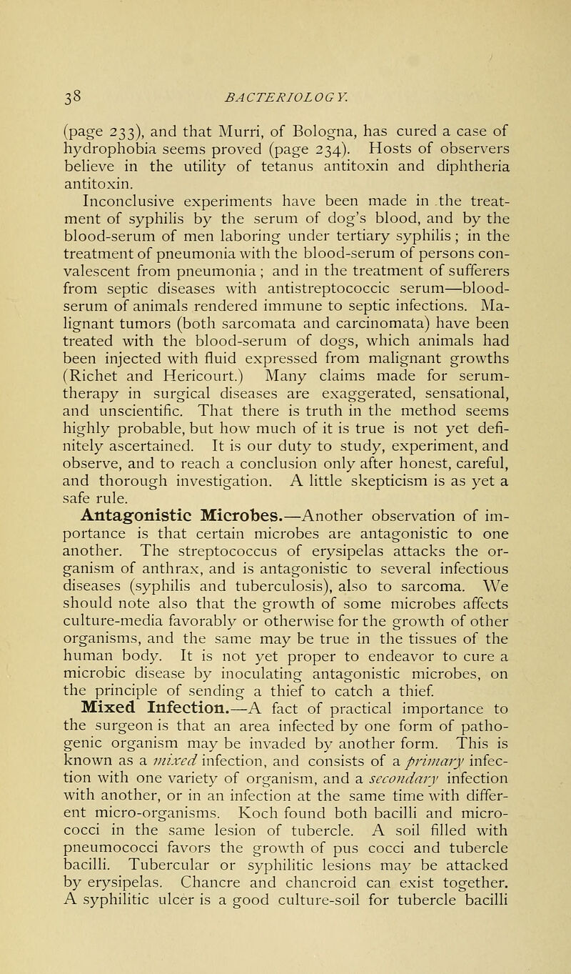 (page 233), and that Murri, of Bologna, has cured a case of hydrophobia seems proved (page 234). Hosts of observers believe in the utility of tetanus antitoxin and diphtheria antitoxin. Inconclusive experiments have been made in .the treat- ment of syphilis by the serum of dog's blood, and by the blood-serum of men laboring under tertiary syphilis; in the treatment of pneumonia with the blood-serum of persons con- valescent from pneumonia ; and in the treatment of sufferers from septic diseases with antistreptococcic serum—blood- serum of animals rendered immune to septic infections. Ma- lignant tumors (both sarcomata and carcinomata) have been treated with the blood-serum of dogs, which animals had been injected with fluid expressed from malignant growths (Richet and Hericourt.) Many claims made for serum- therapy in surgical diseases are exaggerated, sensational, and unscientific. That there is truth in the method seems highly probable, but how much of it is true is not yet defi- nitely ascertained. It is our duty to study, experiment, and observe, and to reach a conclusion only after honest, careful, and thorough investigation. A little skepticism is as yet a safe rule. Antagonistic Microbes.—Another observation of im- portance is that certain microbes are antagonistic to one another. The streptococcus of erysipelas attacks the or- ganism of anthrax, and is antagonistic to several infectious diseases (syphilis and tuberculosis), also to sarcoma. We should note also that the growth of some microbes affects culture-media favorably or otherwise for the growth of other organisms, and the same may be true in the tissues of the human body. It is not yet proper to endeavor to cure a microbic disease by inoculating antagonistic microbes, on the principle of sending a thief to catch a thief. Mixed Infection.—A fact of practical importance to the surgeon is that an area infected by one form of patho- genic organism may be invaded by another form. This is known as a mixed infection, and consists of a primary infec- tion with one variety of organism, and a secondary infection with another, or in an infection at the same time with differ- ent micro-organisms. Koch found both bacilli and micro- cocci in the same lesion of tubercle. A soil filled with pneumococci favors the growth of pus cocci and tubercle bacilli. Tubercular or syphilitic lesions may be attacked by erysipelas. Chancre and chancroid can exist together. A syphilitic ulcer is a good culture-soil for tubercle bacilli