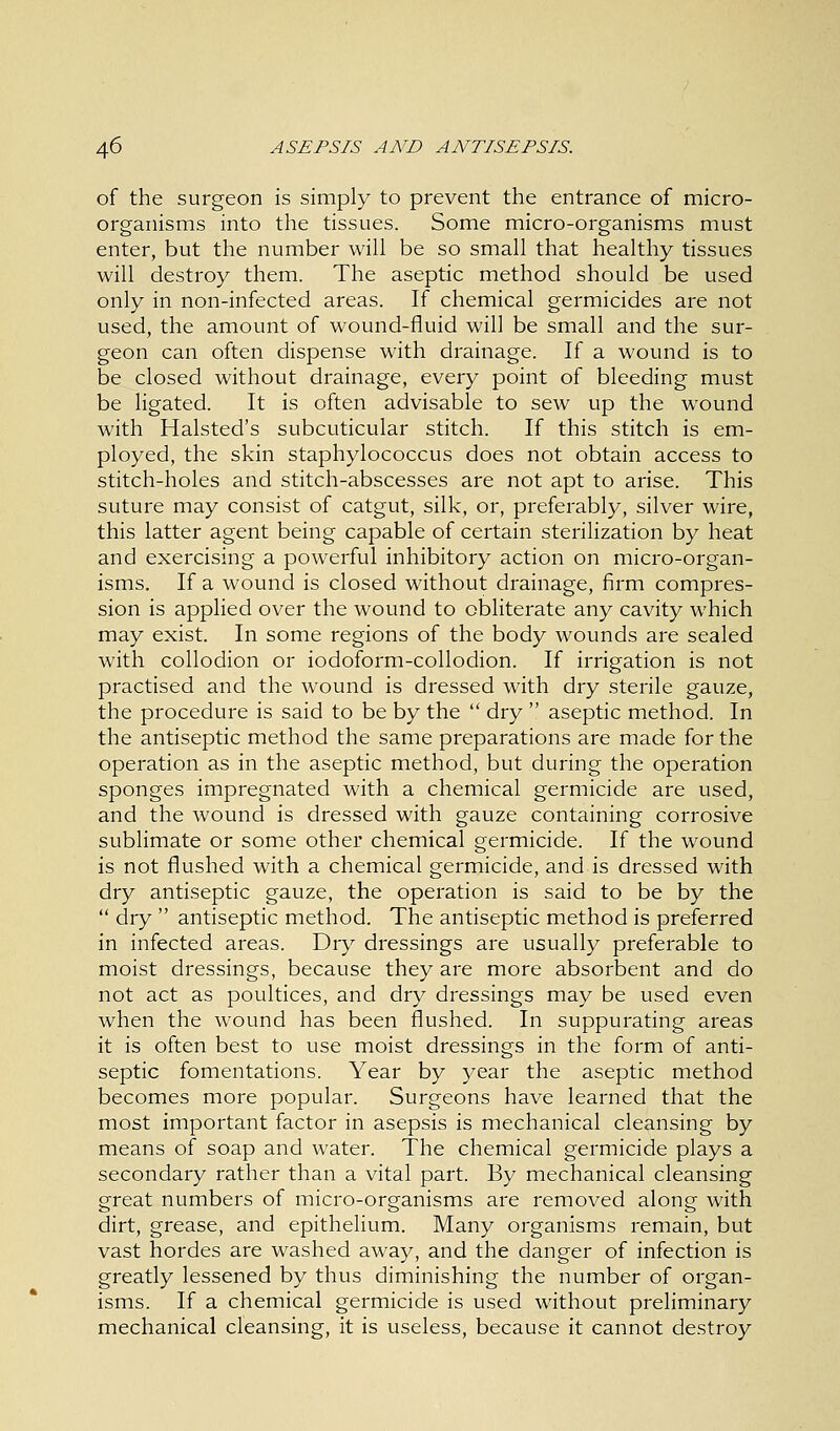 of the surgeon is simply to prevent the entrance of micro- organisms into the tissues. Some micro-organisms must enter, but the number will be so small that healthy tissues will destroy them. The aseptic method should be used only in non-infected areas. If chemical germicides are not used, the amount of wound-fluid will be small and the sur- geon can often dispense with drainage. If a wound is to be closed without drainage, every point of bleeding must be ligated. It is often advisable to sew up the wound with Halsted's subcuticular stitch. If this stitch is em- ployed, the skin staphylococcus does not obtain access to stitch-holes and stitch-abscesses are not apt to arise. This suture may consist of catgut, silk, or, preferably, silver wire, this latter agent being capable of certain sterilization by heat and exercising a powerful inhibitory action on micro-organ- isms. If a wound is closed without drainage, firm compres- sion is applied over the wound to obliterate any cavity which may exist. In some regions of the body wounds are sealed with collodion or iodoform-collodion. If irrigation is not practised and the wound is dressed with dry sterile gauze, the procedure is said to be by the  dry  aseptic method. In the antiseptic method the same preparations are made for the operation as in the aseptic method, but during the operation sponges impregnated with a chemical germicide are used, and the wound is dressed with gauze containing corrosive sublimate or some other chemical germicide. If the wound is not flushed with a chemical germicide, and is dressed with dry antiseptic gauze, the operation is said to be by the  dry  antiseptic method. The antiseptic method is preferred in infected areas. Dry dressings are usually preferable to moist dressings, because they are more absorbent and do not act as poultices, and dry dressings may be used even when the wound has been flushed. In suppurating areas it is often best to use moist dressings in the form of anti- septic fomentations. Year by year the aseptic method becomes more popular. Surgeons have learned that the most important factor in asepsis is mechanical cleansing by means of soap and water. The chemical germicide plays a secondary rather than a vital part. By mechanical cleansing great numbers of micro-organisms are removed along with dirt, grease, and epithelium. Many organisms remain, but vast hordes are washed away, and the danger of infection is greatly lessened by thus diminishing the number of organ- isms. If a chemical germicide is used without preliminary mechanical cleansing, it is useless, because it cannot destroy