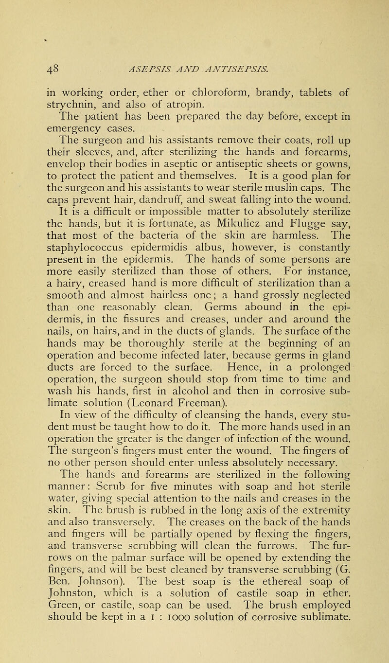 in working order, ether or chloroform, brandy, tablets of strychnin, and also of atropin. The patient has been prepared the day before, except in emergency cases. The surgeon and his assistants remove their coats, roll up their sleeves, and, after sterilizing the hands and forearms, envelop their bodies in aseptic or antiseptic sheets or gowns, to protect the patient and themselves. It is a good plan for the surgeon and his assistants to wear sterile muslin caps. The caps prevent hair, dandruff, and sweat falling into the wound. It is a difficult or impossible matter to absolutely sterilize the hands, but it is fortunate, as Mikulicz and Flugge say, that most of the bacteria of the skin are harmless. The staphylococcus epidermidis albus, however, is constantly present in the epidermis. The hands of some persons are more easily sterilized than those of others. For instance, a hairy, creased hand is more difficult of sterilization than a smooth and almost hairless one; a hand grossly neglected than one reasonably clean. Germs abound in the epi- dermis, in the fissures and creases, under and around the nails, on hairs, and in the ducts of glands. The surface of the hands may be thoroughly sterile at the beginning of an operation and become infected later, because germs in gland ducts are forced to the surface. Hence, in a prolonged operation, the surgeon should stop from time to time and wash his hands, first in alcohol and then in corrosive sub- limate solution (Leonard Freeman). In view of the difficulty of cleansing the hands, every stu- dent must be taught how to do it. The more hands used in an operation the greater is the danger of infection of the wound. The surgeon's fingers must enter the wound. The fingers of no other person should enter unless absolutely necessary. The hands and forearms are sterilized in the following manner: Scrub for five minutes with soap and hot sterile water, giving special attention to the nails and creases in the skin. The brush is rubbed in the long axis of the extremity and also transversely. The creases on the back of the hands and fingers will be partially opened by flexing the fingers, and transverse scrubbing will clean the furrows. The fur- rows on the palmar surface will be opened by extending the fingers, and will be best cleaned by transverse scrubbing (G. Ben. Johnson). The best soap is the ethereal soap of Johnston, which is a solution of castile soap in ether. Green, or castile, soap can be used. The brush employed should be kept in a I : iooo solution of corrosive sublimate.