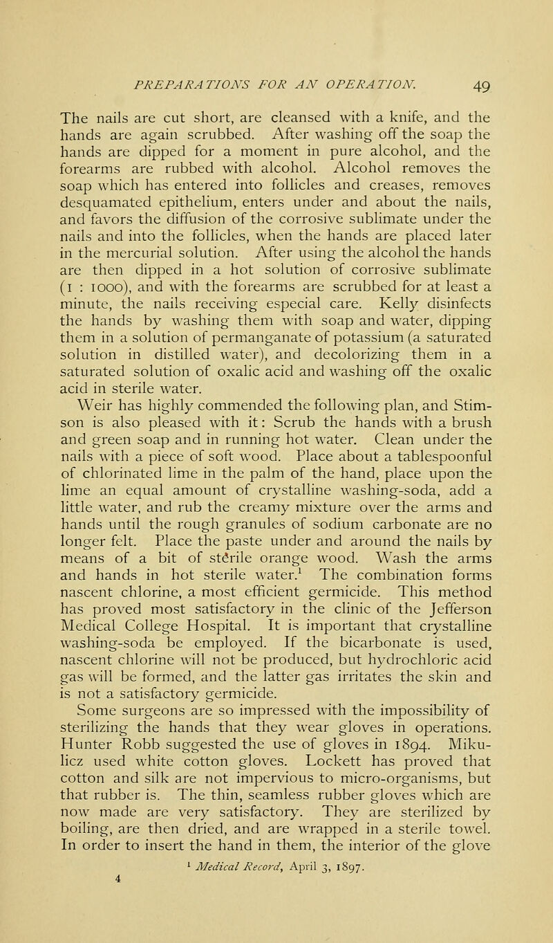 The nails are cut short, are cleansed with a knife, and the hands are again scrubbed. After washing off the soap the hands are dipped for a moment in pure alcohol, and the forearms are rubbed with alcohol. Alcohol removes the soap which has entered into follicles and creases, removes desquamated epithelium, enters under and about the nails, and favors the diffusion of the corrosive sublimate under the nails and into the follicles, when the hands are placed later in the mercurial solution. After using the alcohol the hands are then dipped in a hot solution of corrosive sublimate (1 : 1000), and with the forearms are scrubbed for at least a minute, the nails receiving especial care. Kelly disinfects the hands by washing them with soap and water, dipping them in a solution of permanganate of potassium (a saturated solution in distilled water), and decolorizing them in a saturated solution of oxalic acid and washing off the oxalic acid in sterile water. Weir has highly commended the following plan, and Stim- son is also pleased with it: Scrub the hands with a brush and green soap and in running hot water. Clean under the nails with a piece of soft wood. Place about a tablespoonful of chlorinated lime in the palm of the hand, place upon the lime an equal amount of crystalline washing-soda, add a little water, and rub the creamy mixture over the arms and hands until the rough granules of sodium carbonate are no longer felt. Place the paste under and around the nails by means of a bit of stdrile orange wood. Wash the arms and hands in hot sterile water.1 The combination forms nascent chlorine, a most efficient germicide. This method has proved most satisfactory in the clinic of the Jefferson Medical College Hospital. It is important that crystalline washing-soda be employed. If the bicarbonate is used, nascent chlorine will not be produced, but hydrochloric acid gas will be formed, and the latter gas irritates the skin and is not a satisfactory germicide. Some surgeons are so impressed with the impossibility of sterilizing the hands that they wear gloves in operations. Hunter Robb suggested the use of gloves in 1894. Miku- licz used white cotton gloves. Lockett has proved that cotton and silk are not impervious to micro-organisms, but that rubber is. The thin, seamless rubber gloves which are now made are very satisfactory. They are sterilized by boiling, are then dried, and are wrapped in a sterile towel. In order to insert the hand in them, the interior of the glove 1 Medical Record, April 3, 1897.