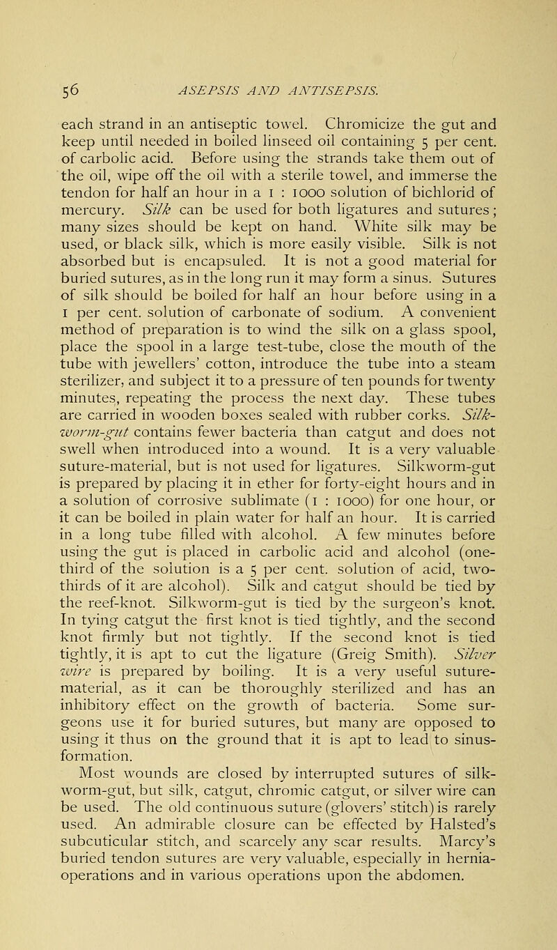 each strand in an antiseptic towel. Chromicize the gut and keep until needed in boiled linseed oil containing 5 per cent, of carbolic acid. Before using the strands take them out of the oil, wipe off the oil with a sterile towel, and immerse the tendon for half an hour in a 1 : 1000 solution of bichlorid of mercury. Silk can be used for both ligatures and sutures; many sizes should be kept on hand. White silk may be used, or black silk, which is more easily visible. Silk is not absorbed but is encapsuled. It is not a good material for buried sutures, as in the long run it may form a sinus. Sutures of silk should be boiled for half an hour before using in a 1 per cent, solution of carbonate of sodium. A convenient method of preparation is to wind the silk on a glass spool, place the spool in a large test-tube, close the mouth of the tube with jewellers' cotton, introduce the tube into a steam sterilizer, and subject it to a pressure of ten pounds for twenty minutes, repeating the process the next day. These tubes are carried in wooden boxes sealed with rubber corks. Silk- worm-gut contains fewer bacteria than catgut and does not swell when introduced into a wound. It is a very valuable suture-material, but is not used for ligatures. Silkworm-gut is prepared by placing it in ether for forty-eight hours and in a solution of corrosive sublimate (1 : 1000) for one hour, or it can be boiled in plain water for half an hour. It is carried in a long tube filled with alcohol. A few minutes before using the gut is placed in carbolic acid and alcohol (one- third of the solution is a 5 per cent, solution of acid, two- thirds of it are alcohol). Silk and catgut should be tied by the reef-knot. Silkworm-gut is tied by the surgeon's knot. In tying catgut the first knot is tied tightly, and the second knot firmly but not tightly. If the second knot is tied tightly, it is apt to cut the ligature (Greig Smith). Silver wire is prepared by boiling. It is a very useful suture- material, as it can be thoroughly sterilized and has an inhibitory effect on the growth of bacteria. Some sur- geons use it for buried sutures, but many are opposed to using it thus on the ground that it is apt to lead to sinus- formation. Most wounds are closed by interrupted sutures of silk- worm-gut, but silk, catgut, chromic catgut, or silver wire can be used. The old continuous suture (glovers' stitch) is rarely used. An admirable closure can be effected by Halsted's subcuticular stitch, and scarcely any scar results. Marcy's buried tendon sutures are very valuable, especially in hernia- operations and in various operations upon the abdomen.