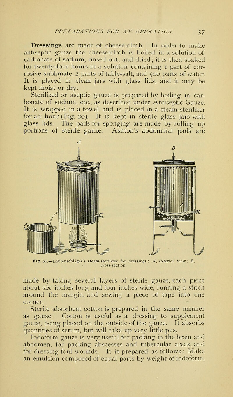 Dressings are made of cheese-cloth. In order to make antiseptic gauze the cheese-cloth is boiled in a solution of carbonate of sodium, rinsed out, and dried; it is then soaked for twenty-four hours in a solution containing I part of cor- rosive sublimate, 2 parts of table-salt, and 500 parts of water. It is placed in clean jars with glass lids, and it may be kept moist or dry. Sterilized or aseptic gauze is prepared by boiling in car- bonate of sodium, etc., as described under Antiseptic Gauze. It is wrapped in a towel and is placed in a steam-sterilizer for an hour (Fig. 20). It is kept in sterile glass jars with glass lids. The pads for sponging are made by rolling up portions of sterile gauze. Ashton's abdominal pads are Fig. 20.—Lautenschlager's steam-sterilizer for dressings : A, exterior viev cross-section. made by taking several layers of sterile gauze, each piece about six inches long and four inches wide, running a stitch around the margin, and sewing a piece of tape into one corner. Sterile absorbent cotton is prepared in the same manner as gauze. Cotton is useful as a dressing to supplement gauze, being placed on the outside of the gauze. It absorbs quantities of serum, but will take up very little pus. Iodoform gauze is very useful for packing in the brain and abdomen, for packing abscesses and tubercular areas, and for dressing foul wounds. It is prepared as follows : Make an emulsion composed of equal parts by weight of iodoform,