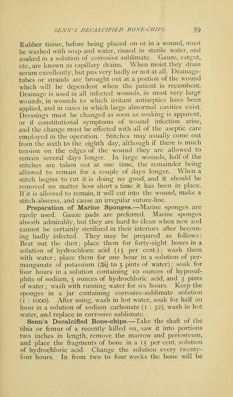 Rubber tissue, before being placed on or in a wound, must be washed with soap and water, rinsed in sterile water, and soaked in a solution of corrosive sublimate. Gauze, catgut, etc., are known as capillary drains. When moist they drain serum excellently, but pus very badly or not at all. Drainage- tubes or strands are brought out at a portion of the wound which will be dependent when the patient is recumbent. Drainage is used in all infected wounds, in most very large wounds, in wounds to which irritant antiseptics have been applied, and in cases in which large abnormal cavities exist. Dressings must be changed as soon as soaking is apparent, or if constitutional symptoms of wound infection arise, and the change must be effected with all of the aseptic care employed in the operation. Stitches may usually come out from the sixth to the eighth day, although if there is much tension on the edges of the wound they are allowed to remain several days longer. In large wounds, half of the stitches are taken out at one time, the remainder being allowed to remain for a couple of days longer. When a stitch begins to cut it is doing no good, and it should be removed no matter how short a time it has been in place. If it is allowed to remain, it will cut into the wound, make a stitch-abscess, and cause an irregular suture-line. Preparation of Marine Sponges.—Marine sponges are rarely used. Gauze pads are preferred. Marine sponges absorb admirably, but they are hard to clean when new and cannot be certainly sterilized in their interiors after becom- ing badly infected. They may be prepared as follows: Beat out the dust; place them for forty-eight hours in a solution of hydrochloric acid (15 per cent); wash them with water; place them for one hour in a solution of per- manganate of potassium (3iij to 5 pints of water); soak for four hours in a solution containing 10 ounces of hyposul- phite of sodium, 5 ounces of hydrochloric acid, and 3 pints of water; wash with running water for six hours. Keep the sponges in a jar containing corrosive-sublimate solution (1 : 1000). After using, wash in hot water, soak for half an hour in a solution of sodium carbonate (1 : 32), wash in hot water, and replace in corrosive sublimate. Senn's Decalcified Bone-chips.—Take the shaft of the tibia or femur of a recently killed ox, saw it into portions two inches in length, remove the marrow and periosteum, and place the fragments of bone in a 15 per cent, solution of hydrochloric acid. Change the solution every twenty- four hours. In from two to four weeks the bone will be