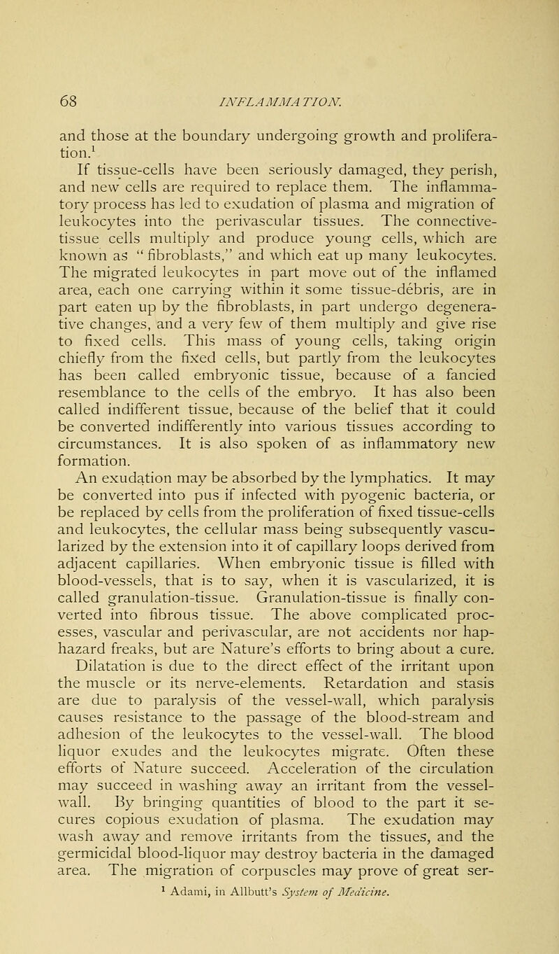 and those at the boundary undergoing growth and prolifera- tion.1 If tissue-cells have been seriously damaged, they perish, and new cells are required to replace them. The inflamma- tory process has led to exudation of plasma and migration of leukocytes into the perivascular tissues. The connective- tissue cells multiply and produce young cells, which are known as  fibroblasts, and which eat up many leukocytes. The migrated leukocytes in part move out of the inflamed area, each one carrying within it some tissue-debris, are in part eaten up by the fibroblasts, in part undergo degenera- tive changes, and a very few of them multiply and give rise to fixed cells. This mass of young cells, taking origin chiefly from the fixed cells, but partly from the leukocytes has been called embryonic tissue, because of a fancied resemblance to the cells of the embryo. It has also been called indifferent tissue, because of the belief that it could be converted indifferently into various tissues according to circumstances. It is also spoken of as inflammatory new formation. An exudation may be absorbed by the lymphatics. It may be converted into pus if infected with pyogenic bacteria, or be replaced by cells from the proliferation of fixed tissue-cells and leukocytes, the cellular mass being subsequently vascu- larized by the extension into it of capillary loops derived from adjacent capillaries. When embryonic tissue is filled with blood-vessels, that is to say, when it is vascularized, it is called granulation-tissue. Granulation-tissue is finally con- verted into fibrous tissue. The above complicated proc- esses, vascular and perivascular, are not accidents nor hap- hazard freaks, but are Nature's efforts to bring about a cure. Dilatation is due to the direct effect of the irritant upon the muscle or its nerve-elements. Retardation and stasis are due to paralysis of the vessel-wall, which paralysis causes resistance to the passage of the blood-stream and adhesion of the leukocytes to the vessel-wall. The blood liquor exudes and the leukocytes migrate. Often these efforts of Nature succeed. Acceleration of the circulation may succeed in washing away an irritant from the vessel- wall. By bringing quantities of blood to the part it se- cures copious exudation of plasma. The exudation may wash away and remove irritants from the tissues, and the germicidal blood-liquor may destroy bacteria in the damaged area. The migration of corpuscles may prove of great ser-