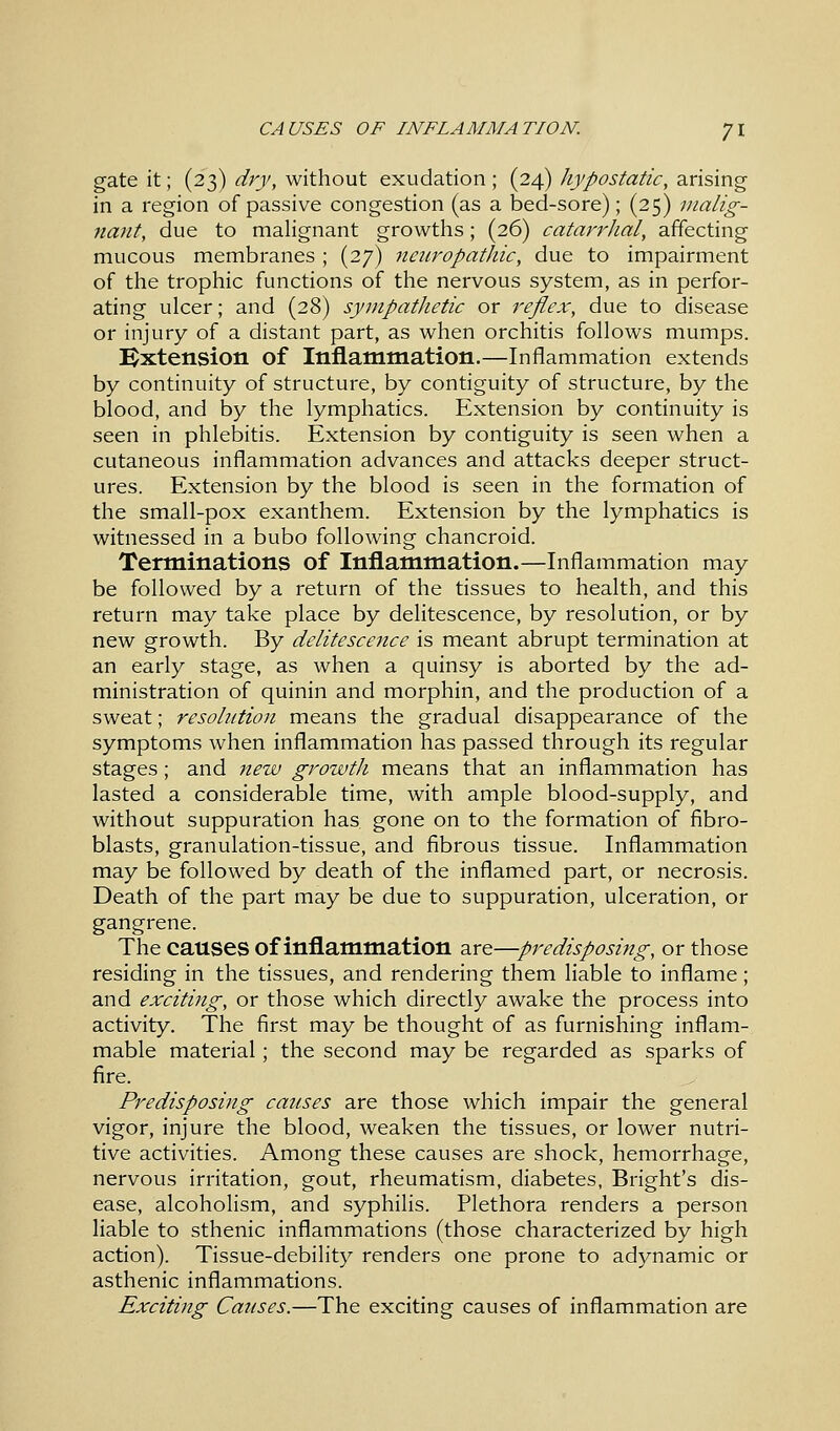 gate it; (23) dry, without exudation ; (24) hypostatic, arising in a region of passive congestion (as a bed-sore); (25) malig- nant, due to malignant growths; (26) catarrhal, affecting mucous membranes; (27) neuropathic, due to impairment of the trophic functions of the nervous system, as in perfor- ating ulcer; and (28) sympathetic or reflex, due to disease or injury of a distant part, as when orchitis follows mumps. Extension of Inflammation.—Inflammation extends by continuity of structure, by contiguity of structure, by the blood, and by the lymphatics. Extension by continuity is seen in phlebitis. Extension by contiguity is seen when a cutaneous inflammation advances and attacks deeper struct- ures. Extension by the blood is seen in the formation of the small-pox exanthem. Extension by the lymphatics is witnessed in a bubo following chancroid. Terminations of Inflammation.—Inflammation may be followed by a return of the tissues to health, and this return may take place by delitescence, by resolution, or by new growth. By delitescence is meant abrupt termination at an early stage, as when a quinsy is aborted by the ad- ministration of quinin and morphin, and the production of a sweat; resolution means the gradual disappearance of the symptoms when inflammation has passed through its regular stages; and new growth means that an inflammation has lasted a considerable time, with ample blood-supply, and without suppuration has gone on to the formation of fibro- blasts, granulation-tissue, and fibrous tissue. Inflammation may be followed by death of the inflamed part, or necrosis. Death of the part may be due to suppuration, ulceration, or gangrene. The causes of inflammation are—predisposing, or those residing in the tissues, and rendering them liable to inflame; and exciting, or those which directly awake the process into activity. The first may be thought of as furnishing inflam- mable material; the second may be regarded as sparks of fire. Predisposing causes are those which impair the general vigor, injure the blood, weaken the tissues, or lower nutri- tive activities. Among these causes are shock, hemorrhage, nervous irritation, gout, rheumatism, diabetes, Bright's dis- ease, alcoholism, and syphilis. Plethora renders a person liable to sthenic inflammations (those characterized by high action). Tissue-debility renders one prone to adynamic or asthenic inflammations. Exciting Causes.—The exciting causes of inflammation are