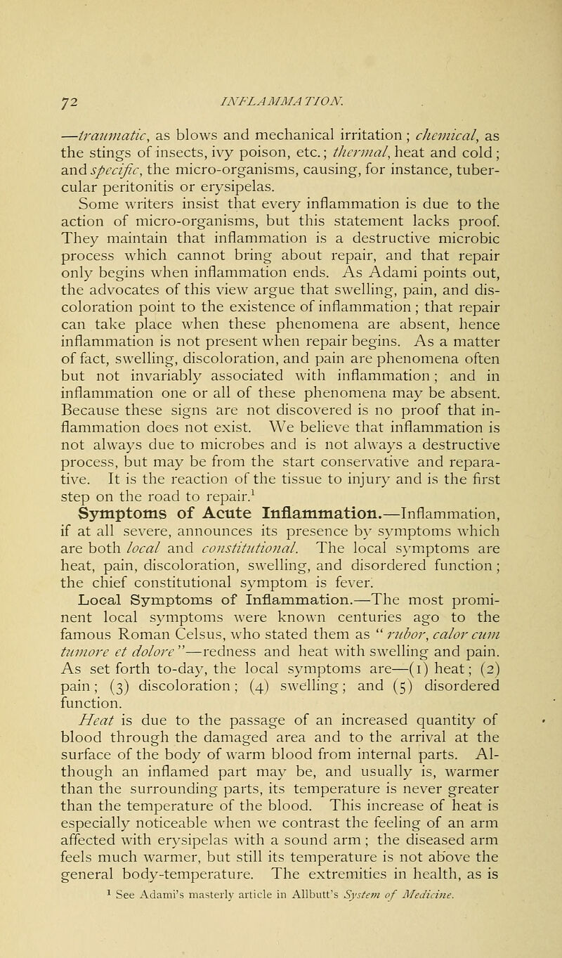 —traumatic, as blows and mechanical irritation; chemical, as the stings of insects, ivy poison, etc.; thermal,heal and cold; and specific, the micro-organisms, causing, for instance, tuber- cular peritonitis or erysipelas. Some writers insist that every inflammation is due to the action of micro-organisms, but this statement lacks proof. They maintain that inflammation is a destructive microbic process which cannot bring about repair, and that repair only begins when inflammation ends. As Adami points out, the advocates of this view argue that swelling, pain, and dis- coloration point to the existence of inflammation; that repair can take place when these phenomena are absent, hence inflammation is not present when repair begins. As a matter of fact, swelling, discoloration, and pain are phenomena often but not invariably associated with inflammation; and in inflammation one or all of these phenomena may be absent. Because these signs are not discovered is no proof that in- flammation does not exist. We believe that inflammation is not always due to microbes and is not always a destructive process, but may be from the start conservative and repara- tive. It is the reaction of the tissue to injury and is the first step on the road to repair.1 Symptoms of Acute Inflammation.—Inflammation, if at all severe, announces its presence by symptoms which are both local and constitutional. The local symptoms are heat, pain, discoloration, swelling, and disordered function; the chief constitutional symptom is fever. Local Symptoms of Inflammation.—The most promi- nent local symptoms were known centuries ago to the famous Roman Celsus, who stated them as  rubor, calor cum tumore et dolore —redness and heat with swelling and pain. As set forth to-day, the local symptoms are—(i)heat; (2) pain; (3) discoloration; (4) swelling; and (5) disordered function. Heat is due to the passage of an increased quantity of blood through the damaged area and to the arrival at the surface of the body of warm blood from internal parts. Al- though an inflamed part may be, and usually is, warmer than the surrounding parts, its temperature is never greater than the temperature of the blood. This increase of heat is especially noticeable when we contrast the feeling of an arm affected with erysipelas with a sound arm; the diseased arm feels much warmer, but still its temperature is not above the general body-temperature. The extremities in health, as is 1 See Adami's masterly article in Allbutt's Syste??i of Medicine.