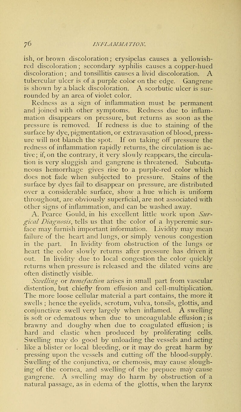 ish, or brown discoloration; erysipelas causes a yellowish- red discoloration; secondary syphilis causes a copper-hued discoloration ; and tonsillitis causes a livid discoloration. A tubercular ulcer is of a purple colo.r on the edge. Gangrene is shown by a black discoloration. A scorbutic ulcer is sur- rounded by an area of violet color. Redness as a sign of inflammation must be permanent and joined with other symptoms. Redness due to inflam- mation disappears on pressure, but returns as soon as the pressure is removed. If redness is due to staining of the surface by dye, pigmentation, or extravasation of blood, press- ure will not blanch the spot. If on taking off pressure the redness of inflammation rapidly returns, the circulation is ac- tive; if, on the contrary, it very slowly reappears, the circula- tion is very sluggish and gangrene is threatened. Subcuta- neous hemorrhage gives rise to a purple-red color which does not fade when subjected to pressure. Stains of the surface by dyes fail to disappear on pressure, are distributed over a considerable surface, show a hue which is uniform throughout, are obviously superficial, are not associated with other signs of inflammation, and can be washed away. A. Pearce Gould, in his excellent little work upon Sur- gical Diagnosis, tells us that the color of a hyperemic sur- face may furnish important information. Lividity may mean failure of the heart and lungs, or simply venous congestion in the part. In lividity from obstruction of the lungs or heart the color slowly returns after pressure has driven it out. In lividity due to local congestion the color quickly returns when pressure is released and the dilated veins are often distinctly visible. Swelling or tumefaction arises in small part from vascular distention, but chiefly from effusion and cell-multiplication. The more loose cellular material a part contains, the more it swells ; hence the eyelids, scrotum, vulva, tonsils, glottis, and conjunctivae swell very largely when inflamed. A swelling is soft or edematous when due to uncoagulable effusion; is brawny and doughy when due to coagulated effusion ; is hard and elastic when produced by proliferating cells. Swelling may do good by unloading the vessels and acting like a blister or local bleeding, or it may do great harm by pressing upon the vessels and cutting off the blood-supply. Swelling of the conjunctiva, or chemosis, may cause slough- ing of the cornea, and swelling of the prepuce may cause gangrene. A swelling may do harm by obstruction of a natural passage, as in edema of the glottis, when the larynx