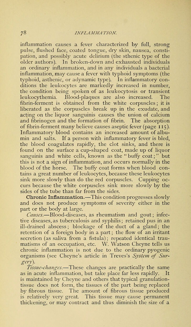 inflammation causes a fever characterized by full, strong pulse, flushed face, coated tongue, dry skin, nausea, consti- pation, and possibly acute delirium (the sthenic type of the older authors). In broken-down and exhausted individuals an ordinary inflammation, and in any individuals a bacterial inflammation, may cause a fever with typhoid symptoms (the typhoid, asthenic, or adynamic type). In inflammatory con- ditions the leukocytes are markedly increased in number, the condition being spoken of as leukocytosis or transient leukocythemia. Blood-plaques are also increased. The fibrin-ferment is obtained from the white corpuscles; it is liberated as the corpuscles break up in the exudate, and acting on the liquor sanguinis causes the union of calcium and fibrinogen and the formation of fibrin. The absorption of fibrin-ferment many believe causes aseptic fever (page 115). Inflammatory blood contains an increased amount of albu- min and salts. If a person with inflammatory fever is bled, the blood coagulates rapidly, the clot sinks, and there is found on the surface a cup-shaped coat, made up of liquor sanguinis and white cells, known as the  buffy coat; but this is not a sign of inflammation, and occurs normally in the blood of the horse. The buffy coat forms when blood con- tains a great number of leukocytes, because these leukocytes sink more slowly than do the red corpuscles. Cupping oc- curs because the white corpuscles sink more slowly by the sides of the tube than far from the sides. Chronic Inflammation.—This condition progresses slowly and does not produce symptoms of severity either in the part or the body at large. Causes.—Blood-diseases, as rheumatism and gout; infec- tive diseases, as tuberculosis and syphilis; retained pus in an ill-drained abscess; blockage of the duct of a gland; the retention of a foreign body in a part; the flow of an irritant secretion (as saliva from a fistula); repeated identical trau- matisms of an occupation, etc. W. Watson Cheyne tells us chronic inflammation is not due to the ordinary pyogenic organisms (see Cheyne's article in Treves's System of Sur- gery). Tissue-changes.—These changes are practically the same as in acute inflammation, but take place far less rapidly. It is maintained by Cheyne and others that typical granulation- tissue does not form, the tissues of the part being replaced by fibrous tissue. The amount of fibrous tissue produced is relatively very great. This tissue may cause permanent thickening, Or may contract and thus diminish the size of a