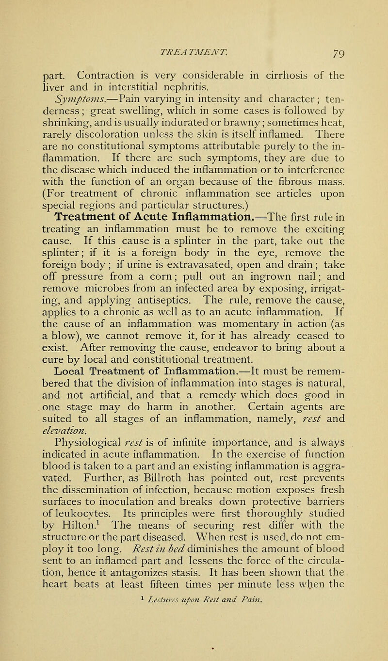 part. Contraction is very considerable in cirrhosis of the liver and in interstitial nephritis. Symptoms.—Pain varying in intensity and character; ten- derness ; great swelling, which in some cases is followed by shrinking, and is usually indurated or brawny; sometimes heat, rarely discoloration unless the skin is itself inflamed. There are no constitutional symptoms attributable purely to the in- flammation. If there are such symptoms, they are due to the disease which induced the inflammation or to interference with the function of an organ because of the fibrous mass. (For treatment of chronic inflammation see articles upon special regions and particular structures.) Treatment of Acute Inflammation.—The first rule in treating an inflammation must be to remove the exciting cause. If this cause is a splinter in the part, take out the splinter; if it is a foreign body in the eye, remove the foreign body; if urine is extravasated, open and drain; take off pressure from a corn; pull out an ingrown nail; and remove microbes from an infected area by exposing, irrigat- ing, and applying antiseptics. The rule, remove the cause, applies to a chronic as well as to an acute inflammation. If the cause of an inflammation was momentary in action (as a blow), we cannot remove it, for it has already ceased to exist. After removing the cause, endeavor to bring about a cure by local and constitutional treatment. Local Treatment of Inflammation.—It must be remem- bered that the division of inflammation into stages is natural, and not artificial, and that a remedy which does good in one stage may do harm in another. Certain agents are suited to all stages of an inflammation, namely, rest and elevation. Physiological rest is of infinite importance, and is always indicated in acute inflammation. In the exercise of function blood is taken to a part and an existing inflammation is aggra- vated. Further, as Billroth has pointed out, rest prevents the dissemination of infection, because motion exposes fresh surfaces to inoculation and breaks down protective barriers of leukocytes. Its principles were first thoroughly studied by Hilton.1 The means of securing rest differ with the structure or the part diseased. When rest is used, do not em- ploy it too long. Rest hi bed diminishes the amount of blood sent to an inflamed part and lessens the force of the circula- tion, hence it antagonizes stasis. It has been shown that the heart beats at least fifteen times per minute less when the 1 Lectures upon Rest and Pain.