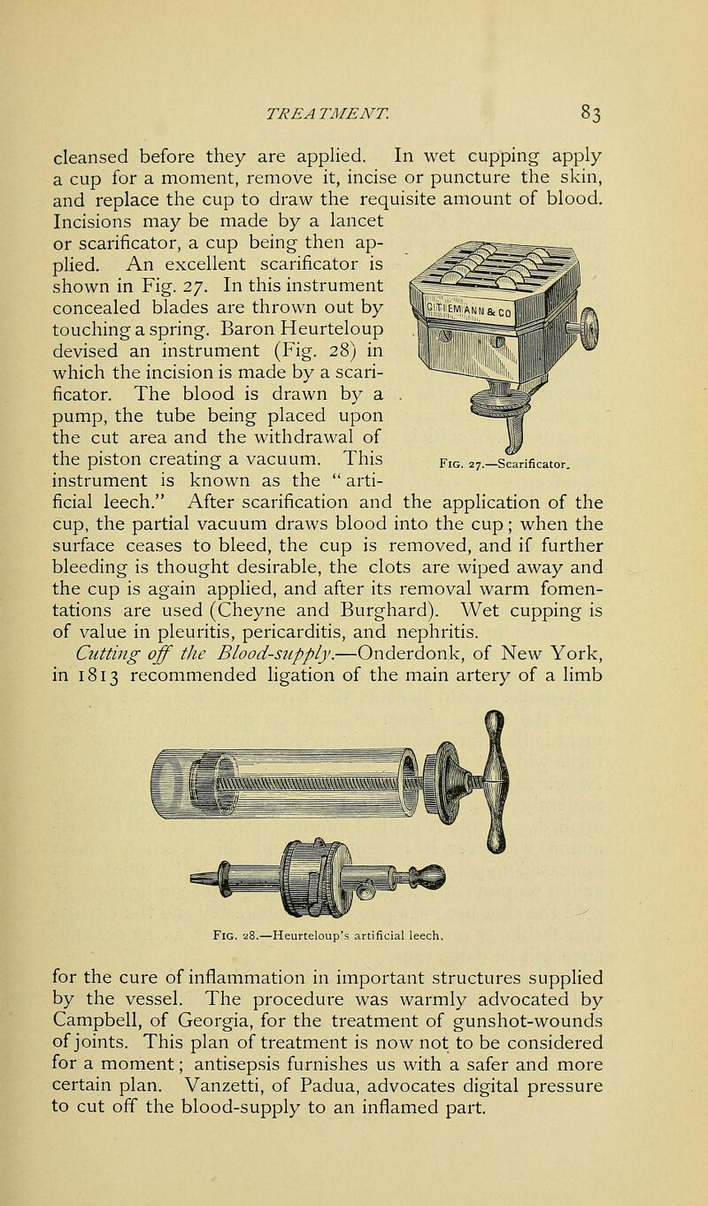 cleansed before they are applied. In wet cupping apply a cup for a moment, remove it, incise or puncture the skin, and replace the cup to draw the requisite amount of blood. Incisions may be made by a lancet or scarificator, a cup being then ap- plied. An excellent scarificator is shown in Fig. 27. In this instrument concealed blades are thrown out by touching a spring. Baron Heurteloup devised an instrument (Fig. 28) in which the incision is made by a scari- ficator. The blood is drawn by a pump, the tube being placed upon the cut area and the withdrawal of the piston creating a vacuum. This instrument is known as the  arti- ficial leech. After scarification and the application of the cup, the partial vacuum draws blood into the cup; when the surface ceases to bleed, the cup is removed, and if further bleeding is thought desirable, the clots are wiped away and the cup is again applied, and after its removal warm fomen- tations are used (Cheyne and Burghard). Wet cupping is of value in pleuritis, pericarditis, and nephritis. Cutting off the Blood-supply.—Onderdonk, of New York, in 1813 recommended ligation of the main artery of a limb Fig. 27.—Scarificator. Fig. 28.—Heurteloup's artificial leech. for the cure of inflammation in important structures supplied by the vessel. The procedure was warmly advocated by Campbell, of Georgia, for the treatment of gunshot-wounds of joints. This plan of treatment is now not to be considered for a moment; antisepsis furnishes us with a safer and more certain plan. Vanzetti, of Padua, advocates digital pressure to cut off the blood-supply to an inflamed part.