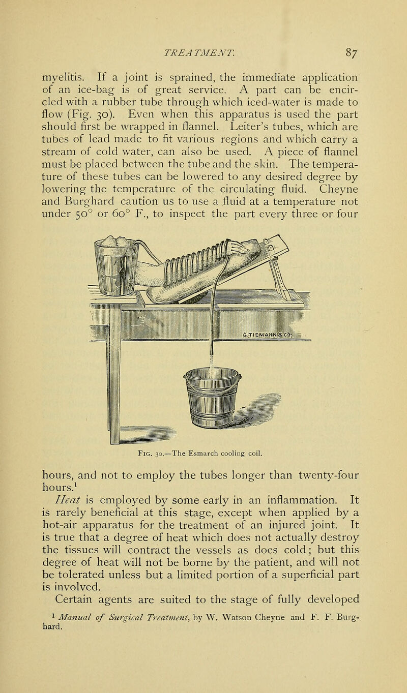 myelitis. If a joint is sprained, the immediate application of an ice-bag is of great service. A part can be encir- cled with a rubber tube through which iced-water is made to flow (Fig. 30). Even when this apparatus is used the part should first be wrapped in flannel. Leiter's tubes, which are tubes of lead made to fit various regions and which carry a stream of cold water, can also be used. A piece of flannel must be placed between the tube and the skin. The tempera- ture of these tubes can be lowered to any desired degree by lowering the temperature of the circulating fluid. Cheyne and Burghard caution us to use a fluid at a temperature not under 500 or 6o° F., to inspect the part every three or four Fig. 30.—The Esmarch cooling coil. hours, and not to employ the tubes longer than twenty-four hours.1 Heat is employed by some early in an inflammation. It is rarely beneficial at this stage, except when applied by a hot-air apparatus for the treatment of an injured joint. It is true that a degree of heat which does not actually destroy the tissues will contract the vessels as does cold; but this degree of heat will not be borne by the patient, and will not be tolerated unless but a limited portion of a superficial part is involved. Certain agents are suited to the stage of fully developed 1 Manual of Surgical Treatment, by W. Watson Cheyne and F. F. Burg- hard.