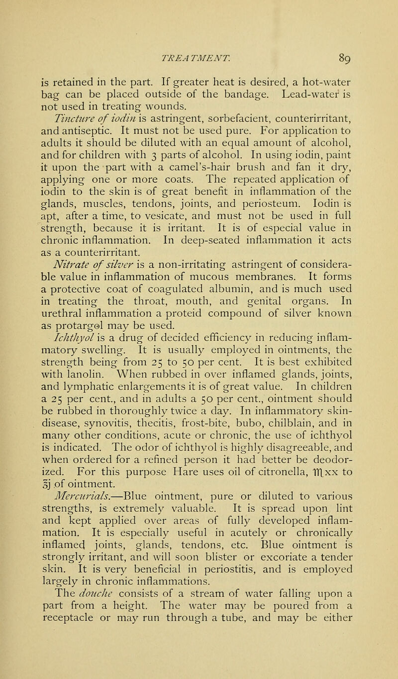 is retained in the part. If greater heat is desired, a hot-water bag can be placed outside of the bandage. Lead-water is not used in treating wounds. Tincture of iodin is astringent, sorbefacient, counterirritant, and antiseptic. It must not be used pure. For application to adults it should be diluted with an equal amount of alcohol, and for children with 3 parts of alcohol. In using iodin, paint it upon the part with a camel's-hair brush and fan it dry, applying one or more coats. The repeated application of iodin to the skin is of great benefit in inflammation of the glands, muscles, tendons, joints, and periosteum. Iodin is apt, after a time, to vesicate, and must not be used in full strength, because it is irritant. It is of especial value in chronic inflammation. In deep-seated inflammation it acts as a counterirritant. Nitrate of silver is a non-irritating astringent of considera- ble value in inflammation of mucous membranes. It forms a protective coat of coagulated albumin, and is much used in treating the throat, mouth, and genital organs. In urethral inflammation a proteid compound of silver known as protargol may be used. Ichthyol is a drug of decided efficiency in reducing inflam- matory swelling. It is usually employed in ointments, the strength being from 25 to 50 per cent. It is best exhibited with lanolin. When rubbed in over inflamed glands, joints, and lymphatic enlargements it is of great value. In children a 25 per cent., and in adults a 50 per cent., ointment should be rubbed in thoroughly twice a day. In inflammatory skin- disease, synovitis, thecitis, frost-bite, bubo, chilblain, and in many other conditions, acute or chronic, the use of ichthyol is indicated. The odor of ichthyol is highly disagreeable, and when ordered for a refined person it had better be deodor- ized. For this purpose Hare uses oil of citronella, Tltxx to §j of ointment. Mercurials.—Blue ointment, pure or diluted to various strengths, is extremely valuable. It is spread upon lint and kept applied over areas of fully developed inflam- mation. It is especially useful in acutely or chronically inflamed joints, glands, tendons, etc. Blue ointment is strongly irritant, and will soon blister or excoriate a tender skin. It is very beneficial in periostitis, and is employed largely in chronic inflammations. The douche consists of a stream of water falling upon a part from a height. The water may be poured from a receptacle or may run through a tube, and may be either