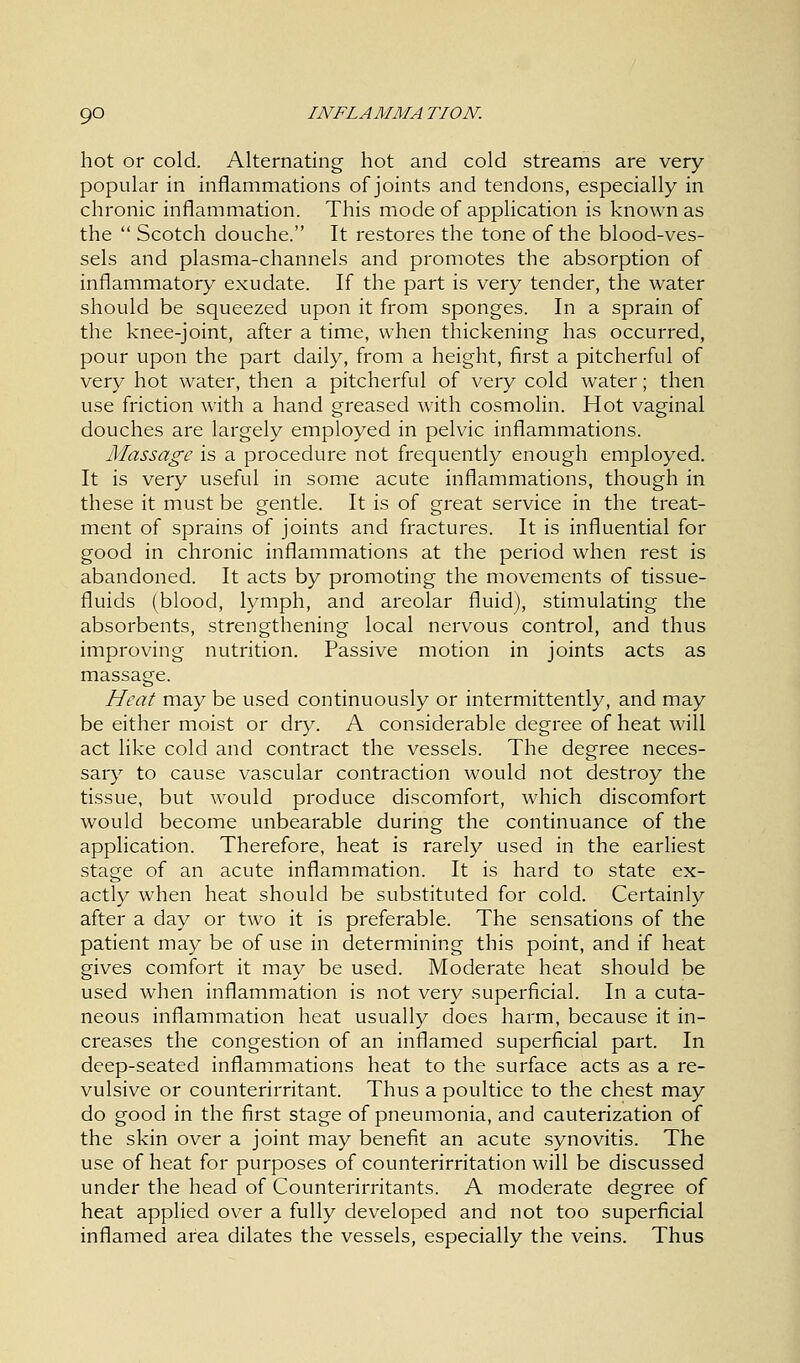 hot or cold. Alternating hot and cold streams are very- popular in inflammations of joints and tendons, especially in chronic inflammation. This mode of application is known as the  Scotch douche. It restores the tone of the blood-ves- sels and plasma-channels and promotes the absorption of inflammatory exudate. If the part is very tender, the water should be squeezed upon it from sponges. In a sprain of the knee-joint, after a time, when thickening has occurred, pour upon the part daily, from a height, first a pitcherful of very hot water, then a pitcherful of very cold water; then use friction with a hand greased with cosmolin. Hot vaginal douches are largely employed in pelvic inflammations. Massage is a procedure not frequently enough employed. It is very useful in some acute inflammations, though in these it must be gentle. It is of great service in the treat- ment of sprains of joints and fractures. It is influential for good in chronic inflammations at the period when rest is abandoned. It acts by promoting the movements of tissue- fluids (blood, lymph, and areolar fluid), stimulating the absorbents, strengthening local nervous control, and thus improving nutrition. Passive motion in joints acts as massage. Heat may be used continuously or intermittently, and may be either moist or dry. A considerable degree of heat will act like cold and contract the vessels. The degree neces- sary to cause vascular contraction would not destroy the tissue, but would produce discomfort, which discomfort would become unbearable during the continuance of the application. Therefore, heat is rarely used in the earliest stage of an acute inflammation. It is hard to state ex- actly when heat should be substituted for cold. Certainly after a day or two it is preferable. The sensations of the patient may be of use in determining this point, and if heat gives comfort it may be used. Moderate heat should be used when inflammation is not very superficial. In a cuta- neous inflammation heat usually does harm, because it in- creases the congestion of an inflamed superficial part. In deep-seated inflammations heat to the surface acts as a re- vulsive or counterirritant. Thus a poultice to the chest may do good in the first stage of pneumonia, and cauterization of the skin over a joint may benefit an acute synovitis. The use of heat for purposes of counterirritation will be discussed under the head of Counterirritants. A moderate degree of heat applied over a fully developed and not too superficial inflamed area dilates the vessels, especially the veins. Thus