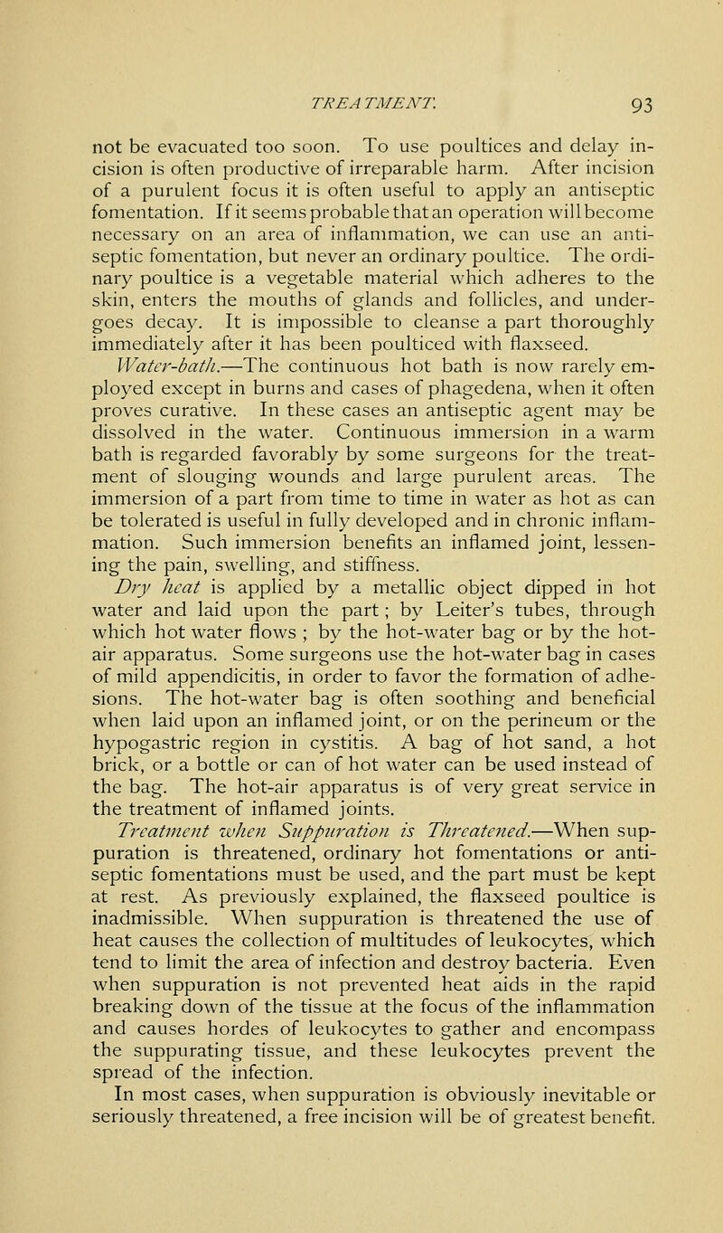 not be evacuated too soon. To use poultices and delay in- cision is often productive of irreparable harm. After incision of a purulent focus it is often useful to apply an antiseptic fomentation. If it seems probable that an operation will become necessary on an area of inflammation, we can use an anti- septic fomentation, but never an ordinary poultice. The ordi- nary poultice is a vegetable material which adheres to the skin, enters the mouths of glands and follicles, and under- goes decay. It is impossible to cleanse a part thoroughly immediately after it has been poulticed with flaxseed. Water-bath.—The continuous hot bath is now rarely em- ployed except in burns and cases of phagedena, when it often proves curative. In these cases an antiseptic agent may be dissolved in the water. Continuous immersion in a warm bath is regarded favorably by some surgeons for the treat- ment of slouging wounds and large purulent areas. The immersion of a part from time to time in water as hot as can be tolerated is useful in fully developed and in chronic inflam- mation. Such immersion benefits an inflamed joint, lessen- ing the pain, swelling, and stiffness. Dry heat is applied by a metallic object dipped in hot water and laid upon the part; by Leiter's tubes, through which hot water flows ; by the hot-water bag or by the hot- air apparatus. Some surgeons use the hot-water bag in cases of mild appendicitis, in order to favor the formation of adhe- sions. The hot-water bag is often soothing and beneficial when laid upon an inflamed joint, or on the perineum or the hypogastric region in cystitis. A bag of hot sand, a hot brick, or a bottle or can of hot water can be used instead of the bag. The hot-air apparatus is of very great service in the treatment of inflamed joints. Treatment when Suppuration is Threatened.—When sup- puration is threatened, ordinary hot fomentations or anti- septic fomentations must be used, and the part must be kept at rest. As previously explained, the flaxseed poultice is inadmissible. When suppuration is threatened the use of heat causes the collection of multitudes of leukocytes, which tend to limit the area of infection and destroy bacteria. Even when suppuration is not prevented heat aids in the rapid breaking down of the tissue at the focus of the inflammation and causes hordes of leukocytes to gather and encompass the suppurating tissue, and these leukocytes prevent the spread of the infection. In most cases, when suppuration is obviously inevitable or seriously threatened, a free incision will be of greatest benefit.