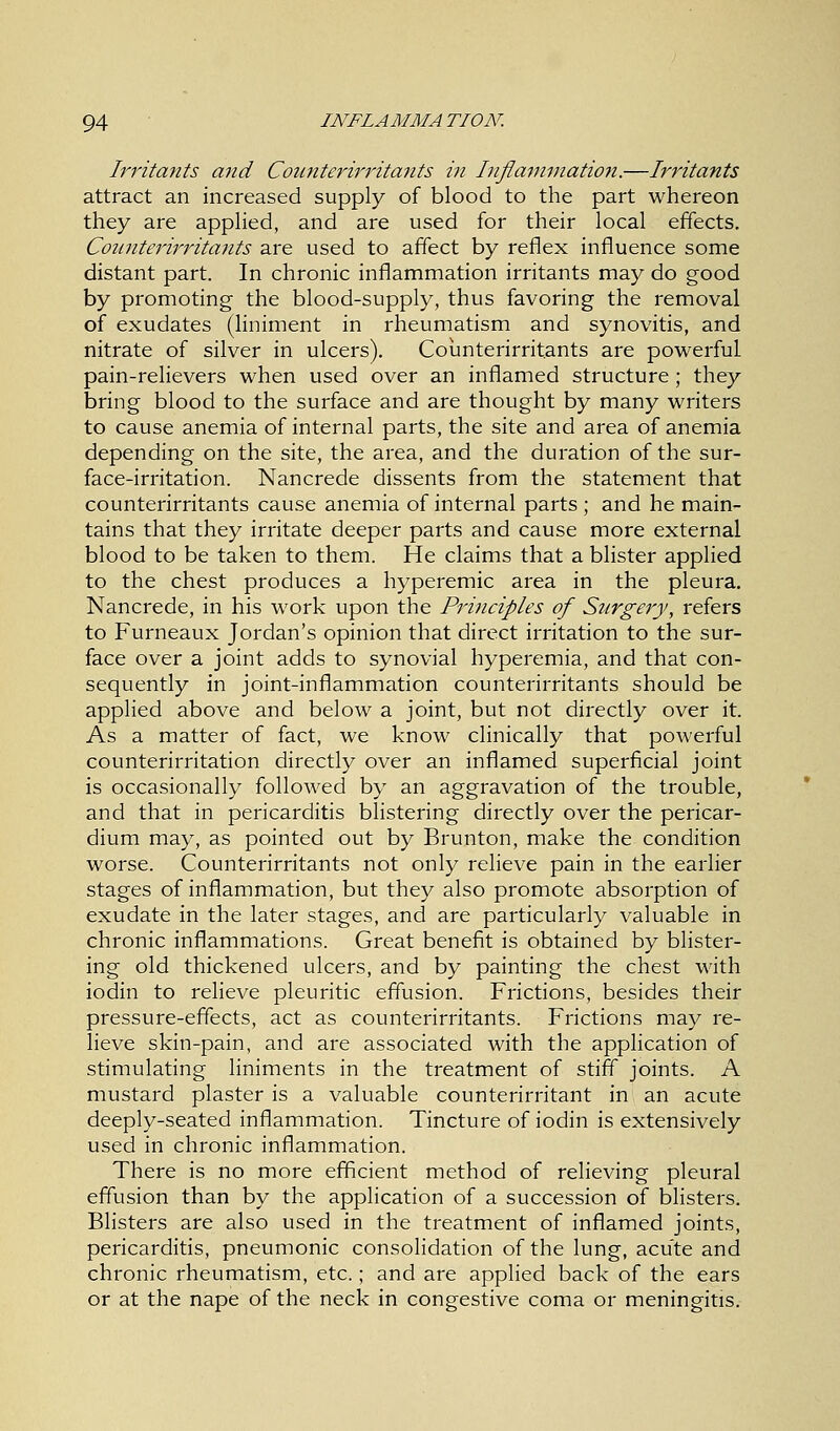 Irritants and Connterirritants in Inflammation.—Irritants attract an increased supply of blood to the part whereon they are applied, and are used for their local effects. Connterirritants are used to affect by reflex influence some distant part. In chronic inflammation irritants may do good by promoting the blood-supply, thus favoring the removal of exudates (liniment in rheumatism and synovitis, and nitrate of silver in ulcers). Counterirritants are powerful pain-relievers when used over an inflamed structure; they bring blood to the surface and are thought by many writers to cause anemia of internal parts, the site and area of anemia depending on the site, the area, and the duration of the sur- face-irritation. Nancrede dissents from the statement that counterirritants cause anemia of internal parts ; and he main- tains that they irritate deeper parts and cause more external blood to be taken to them. He claims that a blister applied to the chest produces a hyperemic area in the pleura. Nancrede, in his work upon the Principles of Surgery, refers to Furneaux Jordan's opinion that direct irritation to the sur- face over a joint adds to synovial hyperemia, and that con- sequently in joint-inflammation counterirritants should be applied above and below a joint, but not directly over it. As a matter of fact, we know clinically that powerful counterirritation directly over an inflamed superficial joint is occasionally followed by an aggravation of the trouble, and that in pericarditis blistering directly over the pericar- dium may, as pointed out by Brunton, make the condition worse. Counterirritants not only relieve pain in the earlier stages of inflammation, but they also promote absorption of exudate in the later stages, and are particularly valuable in chronic inflammations. Great benefit is obtained by blister- ing old thickened ulcers, and by painting the chest with iodin to relieve pleuritic effusion. Frictions, besides their pressure-effects, act as counterirritants. Frictions may re- lieve skin-pain, and are associated with the application of stimulating liniments in the treatment of stiff joints. A mustard plaster is a valuable counterirritant in an acute deeply-seated inflammation. Tincture of iodin is extensively used in chronic inflammation. There is no more efficient method of relieving pleural effusion than by the application of a succession of blisters. Blisters are also used in the treatment of inflamed joints, pericarditis, pneumonic consolidation of the lung, acute and chronic rheumatism, etc.; and are applied back of the ears or at the nape of the neck in congestive coma or meningitis.
