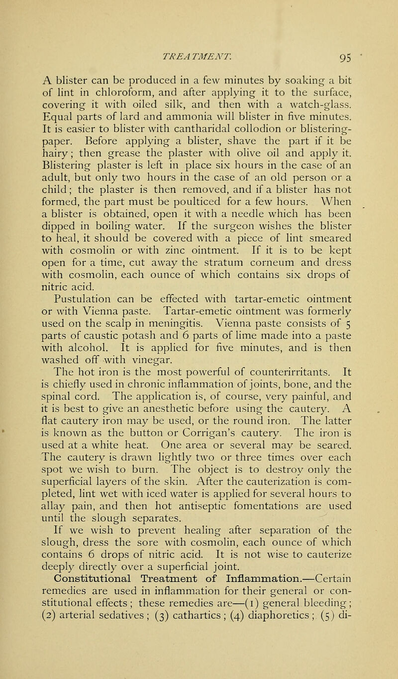 A blister can be produced in a few minutes by soaking a bit of lint in chloroform, and after applying it to the surface, covering it with oiled silk, and then with a watch-glass. Equal parts of lard and ammonia will blister in five minutes. It is easier to blister with cantharidal collodion or blistering- paper. Before applying a blister, shave the part if it be hairy; then grease the plaster with olive oil and apply it. Blistering plaster is left in place six hours in the case of an adult, but only two hours in the case of an old person or a child; the plaster is then removed, and if a blister has not formed, the part must be poulticed for a few hours. When a blister is obtained, open it with a needle which has been dipped in boiling water. If the surgeon wishes the blister to heal, it should be covered with a piece of lint smeared with cosmolin or with zinc ointment. If it is to be kept open for a time, cut away the stratum corneum and dress with cosmolin, each ounce of which contains six drops of nitric acid. Pustulation can be effected with tartar-emetic ointment or with Vienna paste. Tartar-emetic ointment was formerly used on the scalp in meningitis. Vienna paste consists of 5 parts of caustic potash and 6 parts of lime made into a paste with alcohol. It is applied for five minutes, and is then washed off with vinegar. The hot iron is the most powerful of counterirritants. It is chiefly used in chronic inflammation of joints, bone, and the spinal cord. The application is, of course, very painful, and it is best to give an anesthetic before using the cautery. A flat cautery iron may be used, or the round iron. The latter is known as the button or Corrigan's cautery. The iron is used at a white heat. One area or several may be seared. The cautery is drawn lightly two or three times over each spot we wish to burn. The object is to destroy only the superficial layers of the skin. After the cauterization is com- pleted, lint wet with iced water is applied for several hours to allay pain, and then hot antiseptic fomentations are used until the slough separates. If we wish to prevent healing after separation of the slough, dress the sore with cosmolin, each ounce of which contains 6 drops of nitric acid. It is not wise to cauterize deeply directly over a superficial joint. Constitutional Treatment of Inflammation.—Certain remedies are used in inflammation for their general or con- stitutional effects; these remedies are—(1) general bleeding; (2) arterial sedatives; (3) cathartics; (4) diaphoretics; (5) di-