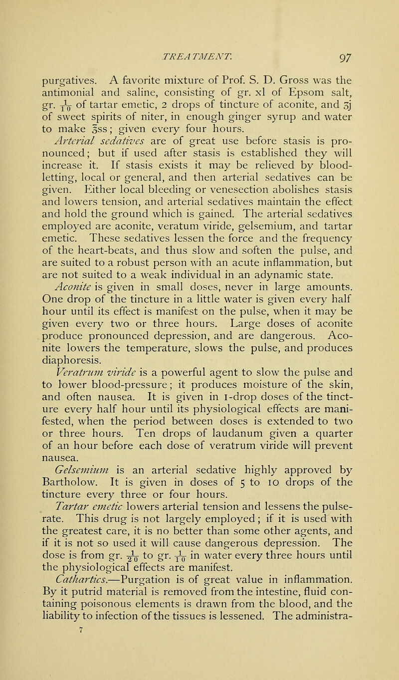 purgatives. A favorite mixture of Prof. S. D. Gross was the antimonial and saline, consisting of gr. xl of Epsom salt, gr. y1^- of tartar emetic, 2 drops of tincture of aconite, and 3j of sweet spirits of niter, in enough ginger syrup and water to make §ss; given every four hours. Arterial sedatives are of great use before stasis is pro- nounced; but if used after stasis is established they will increase it. If stasis exists it may be relieved by blood- letting, local or general, and then arterial sedatives can be given. Either local bleeding or venesection abolishes stasis and lowers tension, and arterial sedatives maintain the effect and hold the ground which is gained. The arterial sedatives employed are aconite, veratum viride, gelsemium, and tartar emetic. These sedatives lessen the force and the frequency of the heart-beats, and thus slow and soften the pulse, and are suited to a robust person with an acute inflammation, but are not suited to a weak individual in an adynamic state. Aconite is given in small doses, never in large amounts. One drop of the tincture in a little water is given every half hour until its effect is manifest on the pulse, when it may be given every two or three hours. Large doses of aconite produce pronounced depression, and are dangerous. Aco- nite lowers the temperature, slows the pulse, and produces diaphoresis. Veratrum viride is a powerful agent to slow the pulse and to lower blood-pressure; it produces moisture of the skin, and often nausea. It is given in i-drop doses of the tinct- ure every half hour until its physiological effects are mani- fested, when the period between doses is extended to two or three hours. Ten drops of laudanum given a quarter of an hour before each dose of veratrum viride will prevent nausea. Gelsemium is an arterial sedative highly approved by Bartholow. It is given in doses of 5 to 10 drops of the tincture every three or four hours. Tartar emetic lowers arterial tension and lessens the pulse- rate. This drug is not largely employed; if it is used with the greatest care, it is no better than some other agents, and if it is not so used it will cause dangerous depression. The dose is from gr. -^ to gr. y1^- in water every three hours until the physiological effects are manifest. Cathartics.—Purgation is of great value in inflammation. By it putrid material is removed from the intestine, fluid con- taining poisonous elements is drawn from the blood, and the liability to infection of the tissues is lessened. The administra- 7