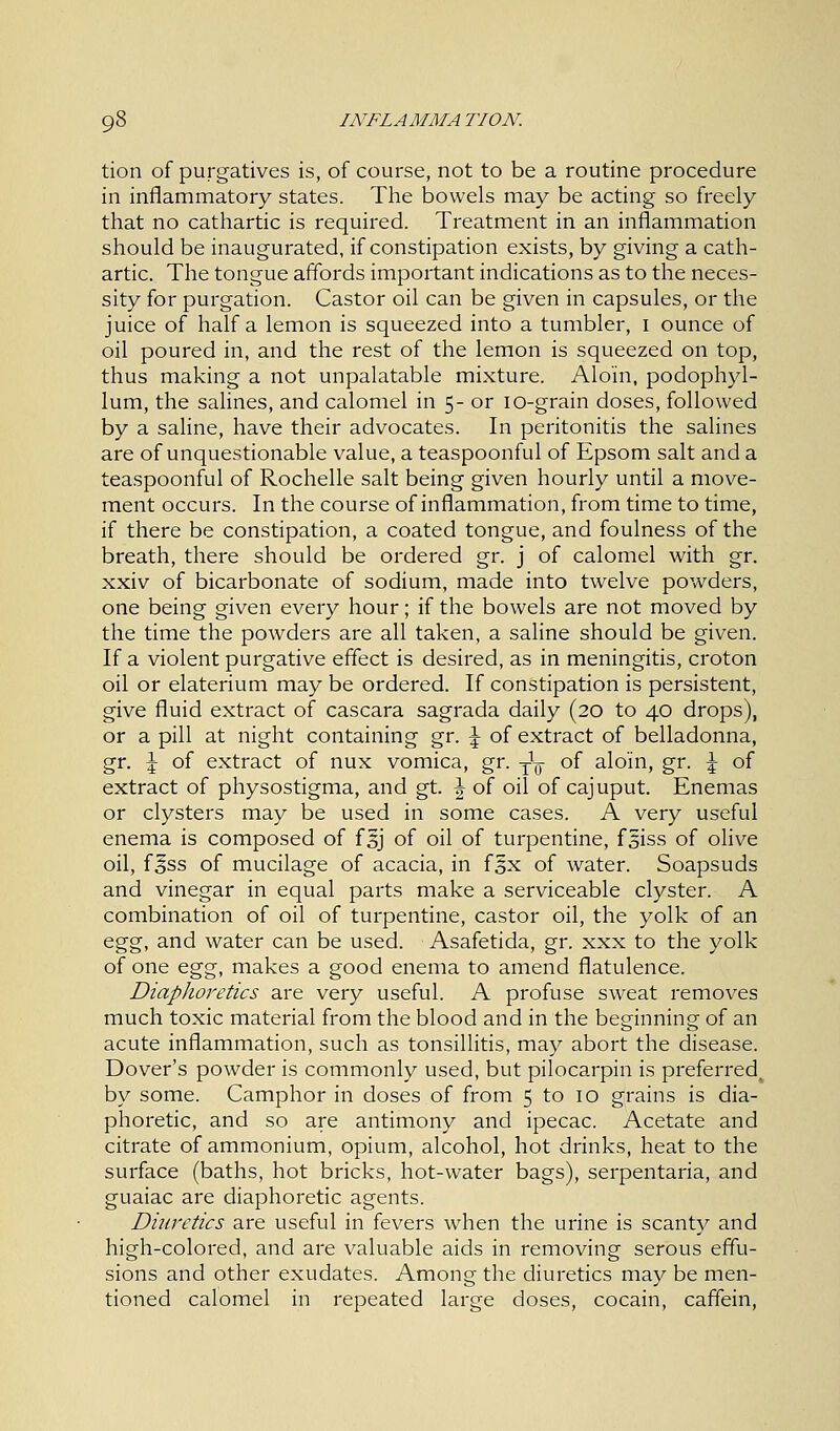 tion of purgatives is, of course, not to be a routine procedure in inflammatory states. The bowels may be acting so freely that no cathartic is required. Treatment in an inflammation should be inaugurated, if constipation exists, by giving a cath- artic. The tongue affords important indications as to the neces- sity for purgation. Castor oil can be given in capsules, or the juice of half a lemon is squeezed into a tumbler, 1 ounce of oil poured in, and the rest of the lemon is squeezed on top, thus making a not unpalatable mixture. Alo'in, podophyl- lum, the salines, and calomel in 5- or 10-grain doses, followed by a saline, have their advocates. In peritonitis the salines are of unquestionable value, a teaspoonful of Epsom salt and a teaspoonful of Rochelle salt being given hourly until a move- ment occurs. In the course of inflammation, from time to time, if there be constipation, a coated tongue, and foulness of the breath, there should be ordered gr. j of calomel with gr. xxiv of bicarbonate of sodium, made into twelve powders, one being given every hour; if the bowels are not moved by the time the powders are all taken, a saline should be given. If a violent purgative effect is desired, as in meningitis, croton oil or elaterium may be ordered. If constipation is persistent, give fluid extract of cascara sagrada daily (20 to 40 drops), or a pill at night containing gr. \ of extract of belladonna, gr. \ of extract of nux vomica, gr. y1^ of alo'in, gr. \ of extract of physostigma, and gt. \ of oil of cajuput. Enemas or clysters may be used in some cases. A very useful enema is composed of f 5J of oil of turpentine, fsiss of olive oil, f^ss of mucilage of acacia, in fsx of water. Soapsuds and vinegar in equal parts make a serviceable clyster. A combination of oil of turpentine, castor oil, the yolk of an egg, and water can be used. Asafetida, gr. xxx to the yolk of one egg, makes a good enema to amend flatulence. Diaphoretics are very useful. A profuse sweat removes much toxic material from the blood and in the beginning of an acute inflammation, such as tonsillitis, may abort the disease. Dover's powder is commonly used, but pilocarpin is preferred^ by some. Camphor in doses of from 5 to 10 grains is dia- phoretic, and so are antimony and ipecac. Acetate and citrate of ammonium, opium, alcohol, hot drinks, heat to the surface (baths, hot bricks, hot-water bags), serpentaria, and guaiac are diaphoretic agents. Diuretics are useful in fevers when the urine is scanty and high-colored, and are valuable aids in removing serous effu- sions and other exudates. Among the diuretics may be men- tioned calomel in repeated large doses, cocain, caffein,