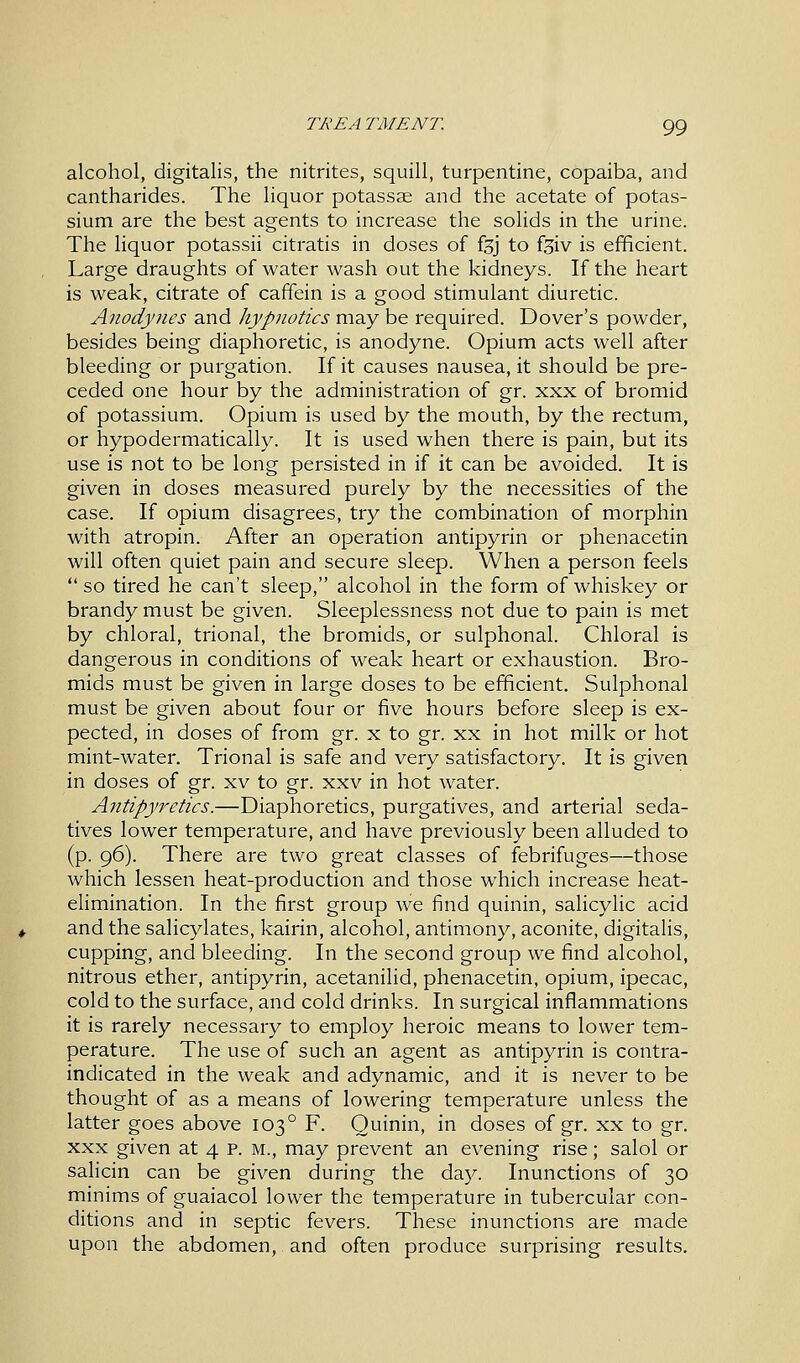 alcohol, digitalis, the nitrites, squill, turpentine, copaiba, and cantharides. The liquor potassae and the acetate of potas- sium are the best agents to increase the solids in the urine. The liquor potassii citratis in doses of fsj to f^iv is efficient. Large draughts of water wash out the kidneys. If the heart is weak, citrate of caffein is a good stimulant diuretic. Anodynes and hypnotics may be required. Dover's powder, besides being diaphoretic, is anodyne. Opium acts well after bleeding or purgation. If it causes nausea, it should be pre- ceded one hour by the administration of gr. xxx of bromid of potassium. Opium is used by the mouth, by the rectum, or hypodermatically. It is used when there is pain, but its use is not to be long persisted in if it can be avoided. It is given in doses measured purely by the necessities of the case. If opium disagrees, try the combination of morphin with atropin. After an operation antipyrin or phenacetin will often quiet pain and secure sleep. When a person feels  so tired he can't sleep, alcohol in the form of whiskey or brandy must be given. Sleeplessness not due to pain is met by chloral, trional, the bromids, or sulphonal. Chloral is dangerous in conditions of weak heart or exhaustion. Bro- mids must be given in large doses to be efficient. Sulphonal must be given about four or five hours before sleep is ex- pected, in doses of from gr. x to gr. xx in hot milk or hot mint-water. Trional is safe and very satisfactory. It is given in doses of gr. xv to gr. xxv in hot water. Antipyretics.—Diaphoretics, purgatives, and arterial seda- tives lower temperature, and have previously been alluded to (p. 96). There are two great classes of febrifuges—those which lessen heat-production and those which increase heat- elimination. In the first group we find quinin, salicylic acid and the salicylates, kairin, alcohol, antimony, aconite, digitalis, cupping, and bleeding. In the second group we find alcohol, nitrous ether, antipyrin, acetanilid, phenacetin, opium, ipecac, cold to the surface, and cold drinks. In surgical inflammations it is rarely necessary to employ heroic means to lower tem- perature. The use of such an agent as antipyrin is contra- indicated in the weak and adynamic, and it is never to be thought of as a means of lowering temperature unless the latter goes above 1030 F. Quinin, in doses of gr. xx to gr. xxx given at 4 p. m., may prevent an evening rise; salol or salicin can be given during the day. Inunctions of 30 minims of guaiacol lower the temperature in tubercular con- ditions and in septic fevers. These inunctions are made upon the abdomen, and often produce surprising results.