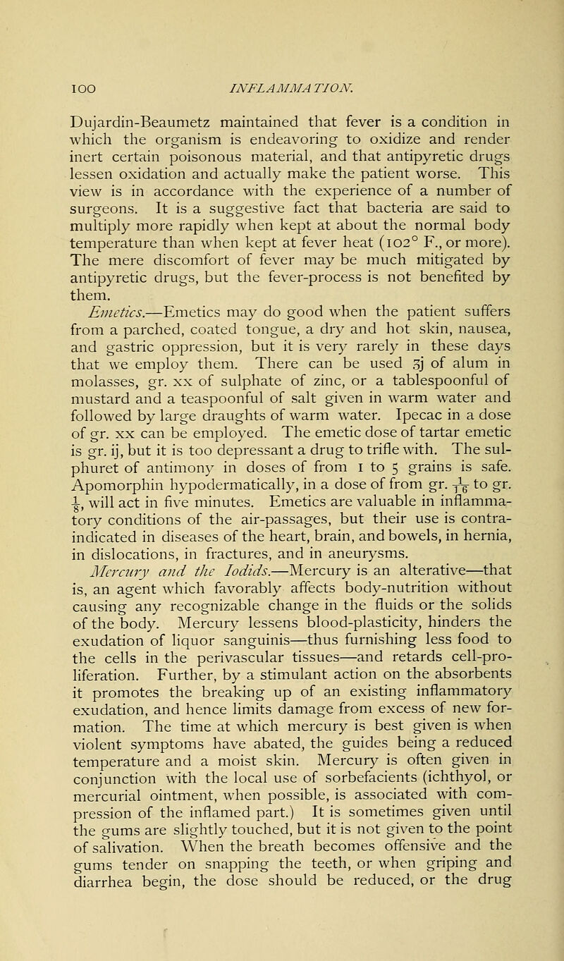Dujardin-Beaumetz maintained that fever is a condition in which the organism is endeavoring to oxidize and render inert certain poisonous material, and that antipyretic drugs lessen oxidation and actually make the patient worse. This view is in accordance with the experience of a number of surgeons. It is a suggestive fact that bacteria are said to multiply more rapidly when kept at about the normal body temperature than when kept at fever heat (1020 F., or more). The mere discomfort of fever may be much mitigated by antipyretic drugs, but the fever-process is not benefited by them. Emetics.—Emetics may do good when the patient suffers from a parched, coated tongue, a dry and hot skin, nausea, and gastric oppression, but it is very rarely in these days that we employ them. There can be used 3j of alum in molasses, gr. xx of sulphate of zinc, or a tablespoonful of mustard and a teaspoonful of salt given in warm water and followed by large draughts of warm water. Ipecac in a dose of gr. xx can be employed. The emetic dose of tartar emetic is gr. ij, but it is too depressant a drug to trifle with. The sul- phuret of antimony in doses of from I to 5 grains is safe. Apomorphin hypodermatically, in a dose of from gr. y1-^ to gr. 1, will act in five minutes. Emetics are valuable in inflamma- tory conditions of the air-passages, but their use is contra- indicated in diseases of the heart, brain, and bowels, in hernia, in dislocations, in fractures, and in aneurysms. Mercury and the lodids.—Mercury is an alterative—that is, an agent which favorably affects body-nutrition without causing any recognizable change in the fluids or the solids of the body. Mercury lessens blood-plasticity, hinders the exudation of liquor sanguinis—thus furnishing less food to the cells in the perivascular tissues—and retards cell-pro- liferation. Further, by a stimulant action on the absorbents it promotes the breaking up of an existing inflammatory exudation, and hence limits damage from excess of new for- mation. The time at which mercury is best given is when violent symptoms have abated, the guides being a reduced temperature and a moist skin. Mercury is often given in conjunction with the local use of sorbefacients (ichthyol, or mercurial ointment, when possible, is associated with com- pression of the inflamed part.) It is sometimes given until the gums are slightly touched, but it is not given to the point of salivation. When the breath becomes offensive and the gums tender on snapping the teeth, or when griping and diarrhea begin, the dose should be reduced, or the drug