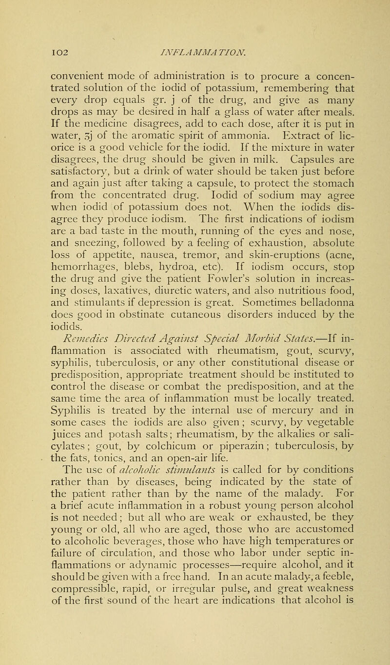 convenient mode of administration is to procure a concen- trated solution of the iodid of potassium, remembering that every drop equals gr. j of the drug, and give as many drops as may be desired in half a glass of water after meals. If the medicine disagrees, add to each dose, after it is put in water, ,5j of the aromatic spirit of ammonia. Extract of lic- orice is a good vehicle for the iodid. If the mixture in water disagrees, the drug should be given in milk. Capsules are satisfactory, but a drink of water should be taken just before and again just after taking a capsule, to protect the stomach from the concentrated drug. Iodid of sodium may agree when iodid of potassium does not. When the iodids dis- agree they produce iodism. The first indications of iodism are a bad taste in the mouth, running of the eyes and nose, and sneezing, followed by a feeling of exhaustion, absolute loss of appetite, nausea, tremor, and skin-eruptions (acne, hemorrhages, blebs, hydroa, etc). If iodism occurs, stop the drug and give the patient Fowler's solution in increas- ing doses, laxatives, diuretic waters, and also nutritious food, and stimulants if depression is great. Sometimes belladonna does good in obstinate cutaneous disorders induced by the iodids. Remedies Directed Against Special Morbid States.—If in- flammation is associated with rheumatism, gout, scurvy, syphilis, tuberculosis, or any other constitutional disease or predisposition, appropriate treatment should be instituted to control the disease or combat the predisposition, and at the same time the area of inflammation must be locally treated. Syphilis is treated by the internal use of mercury and in some cases the iodids are also given ; scurvy, by vegetable juices and potash salts; rheumatism, by the alkalies or sali- cylates ; gout, by colchicum or piperazin ; tuberculosis, by the fats, tonics, and an open-air life. The use of alcoholic stimulants is called for by conditions rather than by diseases, being indicated by the state of the patient rather than by the name of the malady. For a brief acute inflammation in a robust young person alcohol is not needed; but all who are weak or exhausted, be they young or old, all who are aged, those who are accustomed to alcoholic beverages, those who have high temperatures or failure of circulation, and those who labor under septic in- flammations or adynamic processes—require alcohol, and it should be given with a free hand. In an acute malady, a feeble, compressible, rapid, or irregular pulse, and great weakness of the first sound of the heart are indications that alcohol is